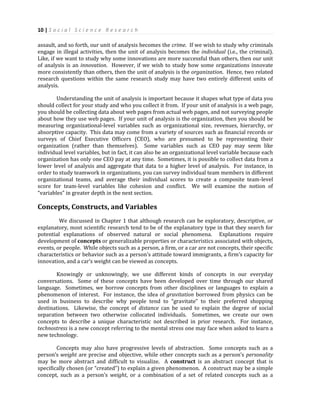 10 | S o c i a l S c i e n c e R e s e a r c h
assault, and so forth, our unit of analysis becomes the crime. If we wish to study why criminals
engage in illegal activities, then the unit of analysis becomes the individual (i.e., the criminal).
Like, if we want to study why some innovations are more successful than others, then our unit
of analysis is an innovation. However, if we wish to study how some organizations innovate
more consistently than others, then the unit of analysis is the organization. Hence, two related
research questions within the same research study may have two entirely different units of
analysis.
Understanding the unit of analysis is important because it shapes what type of data you
should collect for your study and who you collect it from. If your unit of analysis is a web page,
you should be collecting data about web pages from actual web pages, and not surveying people
about how they use web pages. If your unit of analysis is the organization, then you should be
measuring organizational-level variables such as organizational size, revenues, hierarchy, or
absorptive capacity. This data may come from a variety of sources such as financial records or
surveys of Chief Executive Officers (CEO), who are presumed to be representing their
organization (rather than themselves). Some variables such as CEO pay may seem like
individual level variables, but in fact, it can also be an organizational level variable because each
organization has only one CEO pay at any time. Sometimes, it is possible to collect data from a
lower level of analysis and aggregate that data to a higher level of analysis. For instance, in
order to study teamwork in organizations, you can survey individual team members in different
organizational teams, and average their individual scores to create a composite team-level
score for team-level variables like cohesion and conflict. We will examine the notion of
“variables” in greater depth in the next section.
Concepts, Constructs, and Variables
We discussed in Chapter 1 that although research can be exploratory, descriptive, or
explanatory, most scientific research tend to be of the explanatory type in that they search for
potential explanations of observed natural or social phenomena. Explanations require
development of concepts or generalizable properties or characteristics associated with objects,
events, or people. While objects such as a person, a firm, or a car are not concepts, their specific
characteristics or behavior such as a person’s attitude toward immigrants, a firm’s capacity for
innovation, and a car’s weight can be viewed as concepts.
Knowingly or unknowingly, we use different kinds of concepts in our everyday
conversations. Some of these concepts have been developed over time through our shared
language. Sometimes, we borrow concepts from other disciplines or languages to explain a
phenomenon of interest. For instance, the idea of gravitation borrowed from physics can be
used in business to describe why people tend to “gravitate” to their preferred shopping
destinations. Likewise, the concept of distance can be used to explain the degree of social
separation between two otherwise collocated individuals. Sometimes, we create our own
concepts to describe a unique characteristic not described in prior research. For instance,
technostress is a new concept referring to the mental stress one may face when asked to learn a
new technology.
Concepts may also have progressive levels of abstraction. Some concepts such as a
person’s weight are precise and objective, while other concepts such as a person’s personality
may be more abstract and difficult to visualize. A construct is an abstract concept that is
specifically chosen (or “created”) to explain a given phenomenon. A construct may be a simple
concept, such as a person’s weight, or a combination of a set of related concepts such as a
 
