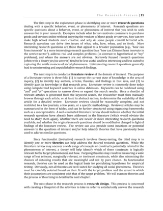 T h e R e s e a r c h P r o c e s s | 21
The first step in the exploration phase is identifying one or more research questions
dealing with a specific behavior, event, or phenomena of interest. Research questions are
specific questions about a behavior, event, or phenomena of interest that you wish to seek
answers for in your research. Examples include what factors motivate consumers to purchase
goods and services online without knowing the vendors of these goods or services, how can we
make high school students more creative, and why do some people commit terrorist acts.
Research questions can delve into issues of what, why, how, when, and so forth. More
interesting research questions are those that appeal to a broader population (e.g., “how can
firms innovate” is a more interesting research question than “how can Chinese firms innovate in
the service-sector”), address real and complex problems (in contrast to hypothetical or “toy”
problems), and where the answers are not obvious. Narrowly focused research questions
(often with a binary yes/no answer) tend to be less useful and less interesting and less suited to
capturing the subtle nuances of social phenomena. Uninteresting research questions generally
lead to uninteresting and unpublishable research findings.
The next step is to conduct a literature review of the domain of interest. The purpose
of a literature review is three-fold: (1) to survey the current state of knowledge in the area of
inquiry, (2) to identify key authors, articles, theories, and findings in that area, and (3) to
identify gaps in knowledge in that research area. Literature review is commonly done today
using computerized keyword searches in online databases. Keywords can be combined using
“and” and “or” operations to narrow down or expand the search results. Once a shortlist of
relevant articles is generated from the keyword search, the researcher must then manually
browse through each article, or at least its abstract section, to determine the suitability of that
article for a detailed review. Literature reviews should be reasonably complete, and not
restricted to a few journals, a few years, or a specific methodology. Reviewed articles may be
summarized in the form of tables, and can be further structured using organizing frameworks
such as a concept matrix. A well-conducted literature review should indicate whether the initial
research questions have already been addressed in the literature (which would obviate the
need to study them again), whether there are newer or more interesting research questions
available, and whether the original research questions should be modified or changed in light of
findings of the literature review. The review can also provide some intuitions or potential
answers to the questions of interest and/or help identify theories that have previously been
used to address similar questions.
Since functionalist (deductive) research involves theory-testing, the third step is to
identify one or more theories can help address the desired research questions. While the
literature review may uncover a wide range of concepts or constructs potentially related to the
phenomenon of interest, a theory will help identify which of these constructs is logically
relevant to the target phenomenon and how. Forgoing theories may result in measuring a wide
range of less relevant, marginally relevant, or irrelevant constructs, while also minimizing the
chances of obtaining results that are meaningful and not by pure chance. In functionalist
research, theories can be used as the logical basis for postulating hypotheses for empirical
testing. Obviously, not all theories are well-suited for studying all social phenomena. Theories
must be carefully selected based on their fit with the target problem and the extent to which
their assumptions are consistent with that of the target problem. We will examine theories and
the process of theorizing in detail in the next chapter.
The next phase in the research process is research design. This process is concerned
with creating a blueprint of the activities to take in order to satisfactorily answer the research
 