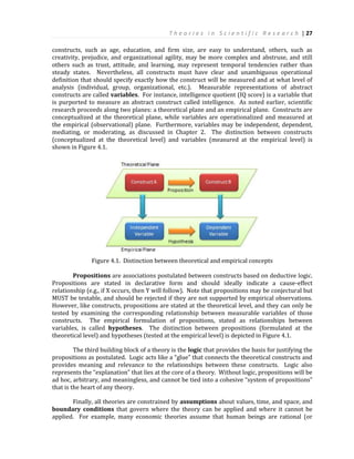 T h e o r i e s i n S c i e n t i f i c R e s e a r c h | 27
constructs, such as age, education, and firm size, are easy to understand, others, such as
creativity, prejudice, and organizational agility, may be more complex and abstruse, and still
others such as trust, attitude, and learning, may represent temporal tendencies rather than
steady states. Nevertheless, all constructs must have clear and unambiguous operational
definition that should specify exactly how the construct will be measured and at what level of
analysis (individual, group, organizational, etc.). Measurable representations of abstract
constructs are called variables. For instance, intelligence quotient (IQ score) is a variable that
is purported to measure an abstract construct called intelligence. As noted earlier, scientific
research proceeds along two planes: a theoretical plane and an empirical plane. Constructs are
conceptualized at the theoretical plane, while variables are operationalized and measured at
the empirical (observational) plane. Furthermore, variables may be independent, dependent,
mediating, or moderating, as discussed in Chapter 2. The distinction between constructs
(conceptualized at the theoretical level) and variables (measured at the empirical level) is
shown in Figure 4.1.
Figure 4.1. Distinction between theoretical and empirical concepts
Propositions are associations postulated between constructs based on deductive logic.
Propositions are stated in declarative form and should ideally indicate a cause-effect
relationship (e.g., if X occurs, then Y will follow). Note that propositions may be conjectural but
MUST be testable, and should be rejected if they are not supported by empirical observations.
However, like constructs, propositions are stated at the theoretical level, and they can only be
tested by examining the corresponding relationship between measurable variables of those
constructs. The empirical formulation of propositions, stated as relationships between
variables, is called hypotheses. The distinction between propositions (formulated at the
theoretical level) and hypotheses (tested at the empirical level) is depicted in Figure 4.1.
The third building block of a theory is the logic that provides the basis for justifying the
propositions as postulated. Logic acts like a “glue” that connects the theoretical constructs and
provides meaning and relevance to the relationships between these constructs. Logic also
represents the “explanation” that lies at the core of a theory. Without logic, propositions will be
ad hoc, arbitrary, and meaningless, and cannot be tied into a cohesive “system of propositions”
that is the heart of any theory.
Finally, all theories are constrained by assumptions about values, time, and space, and
boundary conditions that govern where the theory can be applied and where it cannot be
applied. For example, many economic theories assume that human beings are rational (or
 