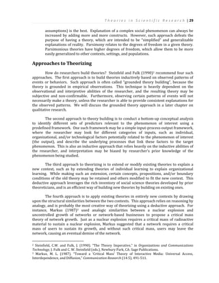 T h e o r i e s i n S c i e n t i f i c R e s e a r c h | 29
assumptions) is the best. Explanation of a complex social phenomenon can always be
increased by adding more and more constructs. However, such approach defeats the
purpose of having a theory, which are intended to be “simplified” and generalizable
explanations of reality. Parsimony relates to the degrees of freedom in a given theory.
Parsimonious theories have higher degrees of freedom, which allow them to be more
easily generalized to other contexts, settings, and populations.
Approaches to Theorizing
How do researchers build theories? Steinfeld and Fulk (1990)2 recommend four such
approaches. The first approach is to build theories inductively based on observed patterns of
events or behaviors. Such approach is often called “grounded theory building”, because the
theory is grounded in empirical observations. This technique is heavily dependent on the
observational and interpretive abilities of the researcher, and the resulting theory may be
subjective and non-confirmable. Furthermore, observing certain patterns of events will not
necessarily make a theory, unless the researcher is able to provide consistent explanations for
the observed patterns. We will discuss the grounded theory approach in a later chapter on
qualitative research.
The second approach to theory building is to conduct a bottom-up conceptual analysis
to identify different sets of predictors relevant to the phenomenon of interest using a
predefined framework. One such framework may be a simple input-process-output framework,
where the researcher may look for different categories of inputs, such as individual,
organizational, and/or technological factors potentially related to the phenomenon of interest
(the output), and describe the underlying processes that link these factors to the target
phenomenon. This is also an inductive approach that relies heavily on the inductive abilities of
the researcher, and interpretation may be biased by researcher’s prior knowledge of the
phenomenon being studied.
The third approach to theorizing is to extend or modify existing theories to explain a
new context, such as by extending theories of individual learning to explain organizational
learning. While making such an extension, certain concepts, propositions, and/or boundary
conditions of the old theory may be retained and others modified to fit the new context. This
deductive approach leverages the rich inventory of social science theories developed by prior
theoreticians, and is an efficient way of building new theories by building on existing ones.
The fourth approach is to apply existing theories in entirely new contexts by drawing
upon the structural similarities between the two contexts. This approach relies on reasoning by
analogy, and is probably the most creative way of theorizing using a deductive approach. For
instance, Markus (1987)3 used analogic similarities between a nuclear explosion and
uncontrolled growth of networks or network-based businesses to propose a critical mass
theory of network growth. Just as a nuclear explosion requires a critical mass of radioactive
material to sustain a nuclear explosion, Markus suggested that a network requires a critical
mass of users to sustain its growth, and without such critical mass, users may leave the
network, causing an eventual demise of the network.
2 Steinfield, C.W. and Fulk, J. (1990). “The Theory Imperative," in Organizations and Communications
Technology, J. Fulk and C. W. Steinfield (eds.), Newbury Park, CA: Sage Publications.
3 Markus, M. L. (1987). “Toward a ‘Critical Mass’ Theory of Interactive Media: Universal Access,
Interdependence, and Diffusion,” Communication Research (14:5), 491-511.
 