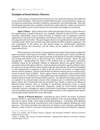 30 | S o c i a l S c i e n c e R e s e a r c h
Examples of Social Science Theories
In this section, we present brief overviews of a few illustrative theories from different
social science disciplines. These theories explain different types of social behaviors, using a set
of constructs, propositions, boundary conditions, assumptions, and underlying logic. Note that
the following represents just a simplistic introduction to these theories; readers are advised to
consult the original sources of these theories for more details and insights on each theory.
Agency Theory. Agency theory (also called principal-agent theory), a classic theory in
the organizational economics literature, was originally proposed by Ross (1973)4 to explain
two-party relationships (such as those between an employer and its employees, between
organizational executives and shareholders, and between buyers and sellers) whose goals are
not congruent with each other. The goal of agency theory is to specify optimal contracts and the
conditions under which such contracts may help minimize the effect of goal incongruence. The
core assumptions of this theory are that human beings are self-interested individuals,
boundedly rational, and risk-averse, and the theory can be applied at the individual or
organizational level.
The two parties in this theory are the principal and the agent; the principal employs the
agent to perform certain tasks on its behalf. While the principal’s goal is quick and effective
completion of the assigned task, the agent’s goal may be working at its own pace, avoiding risks,
and seeking self-interest (such as personal pay) over corporate interests. Hence, the goal
incongruence. Compounding the nature of the problem may be information asymmetry
problems caused by the principal’s inability to adequately observe the agent’s behavior or
accurately evaluate the agent’s skill sets. Such asymmetry may lead to agency problems where
the agent may not put forth the effort needed to get the task done (the moral hazard problem)
or may misrepresent its expertise or skills to get the job but not perform as expected (the
adverse selection problem). Typical contracts that are behavior-based, such as a monthly salary,
cannot overcome these problems. Hence, agency theory recommends using outcome-based
contracts, such as a commissions or a fee payable upon task completion, or mixed contracts that
combine behavior-based and outcome-based incentives. An employee stock option plans are is
an example of an outcome-based contract while employee pay is a behavior-based contract.
Agency theory also recommends tools that principals may employ to improve the efficacy of
behavior-based contracts, such as investing in monitoring mechanisms (such as hiring
supervisors) to counter the information asymmetry caused by moral hazard, designing
renewable contracts contingent on agent’s performance (performance assessment makes the
contract partially outcome-based), or by improving the structure of the assigned task to make it
more programmable and therefore more observable.
Theory of Planned Behavior. Postulated by Azjen (1991)5, the theory of planned
behavior (TPB) is a generalized theory of human behavior in the social psychology literature
that can be used to study a wide range of individual behaviors. It presumes that individual
behavior represents conscious reasoned choice, and is shaped by cognitive thinking and social
pressures. The theory postulates that behaviors are based on one’s intention regarding that
behavior, which in turn is a function of the person’s attitude toward the behavior, subjective
4 Ross, S. A. (1973). “The Economic Theory of Agency: The Principal’s Problem,” American Economic
Review (63:2), 134-139.
5 Ajzen, I. (1991). “The Theory of Planned Behavior,” Organizational Behavior and Human Decision
Processes (50), 179-211.
 