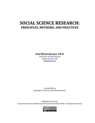 SOCIAL SCIENCE RESEARCH:
PRINCIPLES, METHODS, AND PRACTICES
Anol Bhattacherjee, Ph.D.
University of South Florida
Tampa, Florida, USA
abhatt@usf.edu
Second Edition
Copyright © 2012 by Anol Bhattacherjee
Published under the
Creative Commons Attribution-NonCommercial-ShareAlike 3.0 Unported License
 