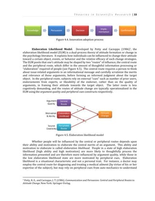 T h e o r i e s i n S c i e n t i f i c R e s e a r c h | 33
Figure 4.4. Innovation adoption process
Elaboration Likelihood Model. Developed by Petty and Cacioppo (1986)7, the
elaboration likelihood model (ELM) is a dual-process theory of attitude formation or change in
the psychology literature. It explains how individuals can be influenced to change their attitude
toward a certain object, events, or behavior and the relative efficacy of such change strategies.
The ELM posits that one’s attitude may be shaped by two “routes” of influence, the central route
and the peripheral route, which differ in the amount of thoughtful information processing or
“elaboration” required of people (see Figure 4.5). The central route requires a person to think
about issue-related arguments in an informational message and carefully scrutinize the merits
and relevance of those arguments, before forming an informed judgment about the target
object. In the peripheral route, subjects rely on external “cues” such as number of prior users,
endorsements from experts, or likeability of the endorser, rather than on the quality of
arguments, in framing their attitude towards the target object. The latter route is less
cognitively demanding, and the routes of attitude change are typically operationalized in the
ELM using the argument quality and peripheral cues constructs respectively.
Figure 4.5. Elaboration likelihood model
Whether people will be influenced by the central or peripheral routes depends upon
their ability and motivation to elaborate the central merits of an argument. This ability and
motivation to elaborate is called elaboration likelihood. People in a state of high elaboration
likelihood (high ability and high motivation) are more likely to thoughtfully process the
information presented and are therefore more influenced by argument quality, while those in
the low elaboration likelihood state are more motivated by peripheral cues. Elaboration
likelihood is a situational characteristic and not a personal trait. For instance, a doctor may
employ the central route for diagnosing and treating a medical ailment (by virtue of his or her
expertise of the subject), but may rely on peripheral cues from auto mechanics to understand
7 Petty, R. E., and Cacioppo, J. T. (1986). Communication and Persuasion: Central and Peripheral Routes to
Attitude Change. New York: Springer-Verlag.
Knowledge Persuasion Decision
Imple-
mentation
Confirmation
 