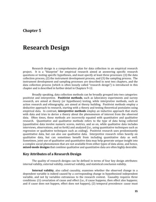 35
Chapter 5
Research Design
Research design is a comprehensive plan for data collection in an empirical research
project. It is a “blueprint” for empirical research aimed at answering specific research
questions or testing specific hypotheses, and must specify at least three processes: (1) the data
collection process, (2) the instrument development process, and (3) the sampling process. The
instrument development and sampling processes are described in next two chapters, and the
data collection process (which is often loosely called “research design”) is introduced in this
chapter and is described in further detail in Chapters 9-12.
Broadly speaking, data collection methods can be broadly grouped into two categories:
positivist and interpretive. Positivist methods, such as laboratory experiments and survey
research, are aimed at theory (or hypotheses) testing, while interpretive methods, such as
action research and ethnography, are aimed at theory building. Positivist methods employ a
deductive approach to research, starting with a theory and testing theoretical postulates using
empirical data. In contrast, interpretive methods employ an inductive approach that starts
with data and tries to derive a theory about the phenomenon of interest from the observed
data. Often times, these methods are incorrectly equated with quantitative and qualitative
research. Quantitative and qualitative methods refers to the type of data being collected
(quantitative data involve numeric scores, metrics, and so on, while qualitative data includes
interviews, observations, and so forth) and analyzed (i.e., using quantitative techniques such as
regression or qualitative techniques such as coding). Positivist research uses predominantly
quantitative data, but can also use qualitative data. Interpretive research relies heavily on
qualitative data, but can sometimes benefit from including quantitative data as well.
Sometimes, joint use of qualitative and quantitative data may help generate unique insight into
a complex social phenomenon that are not available from either types of data alone, and hence,
mixed-mode designs that combine qualitative and quantitative data are often highly desirable.
Key Attributes of a Research Design
The quality of research designs can be defined in terms of four key design attributes:
internal validity, external validity, construct validity, and statistical conclusion validity.
Internal validity, also called causality, examines whether the observed change in a
dependent variable is indeed caused by a corresponding change in hypothesized independent
variable, and not by variables extraneous to the research context. Causality requires three
conditions: (1) covariation of cause and effect (i.e., if cause happens, then effect also happens;
and if cause does not happen, effect does not happen), (2) temporal precedence: cause must
 