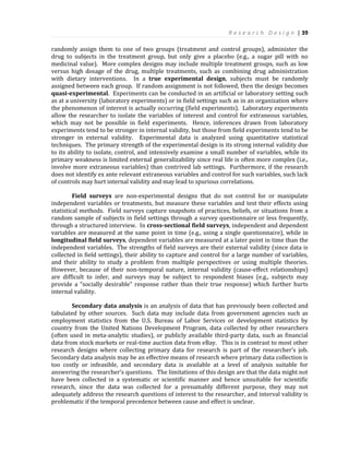 R e s e a r c h D e s i g n | 39
randomly assign them to one of two groups (treatment and control groups), administer the
drug to subjects in the treatment group, but only give a placebo (e.g., a sugar pill with no
medicinal value). More complex designs may include multiple treatment groups, such as low
versus high dosage of the drug, multiple treatments, such as combining drug administration
with dietary interventions. In a true experimental design, subjects must be randomly
assigned between each group. If random assignment is not followed, then the design becomes
quasi-experimental. Experiments can be conducted in an artificial or laboratory setting such
as at a university (laboratory experiments) or in field settings such as in an organization where
the phenomenon of interest is actually occurring (field experiments). Laboratory experiments
allow the researcher to isolate the variables of interest and control for extraneous variables,
which may not be possible in field experiments. Hence, inferences drawn from laboratory
experiments tend to be stronger in internal validity, but those from field experiments tend to be
stronger in external validity. Experimental data is analyzed using quantitative statistical
techniques. The primary strength of the experimental design is its strong internal validity due
to its ability to isolate, control, and intensively examine a small number of variables, while its
primary weakness is limited external generalizability since real life is often more complex (i.e.,
involve more extraneous variables) than contrived lab settings. Furthermore, if the research
does not identify ex ante relevant extraneous variables and control for such variables, such lack
of controls may hurt internal validity and may lead to spurious correlations.
Field surveys are non-experimental designs that do not control for or manipulate
independent variables or treatments, but measure these variables and test their effects using
statistical methods. Field surveys capture snapshots of practices, beliefs, or situations from a
random sample of subjects in field settings through a survey questionnaire or less frequently,
through a structured interview. In cross-sectional field surveys, independent and dependent
variables are measured at the same point in time (e.g., using a single questionnaire), while in
longitudinal field surveys, dependent variables are measured at a later point in time than the
independent variables. The strengths of field surveys are their external validity (since data is
collected in field settings), their ability to capture and control for a large number of variables,
and their ability to study a problem from multiple perspectives or using multiple theories.
However, because of their non-temporal nature, internal validity (cause-effect relationships)
are difficult to infer, and surveys may be subject to respondent biases (e.g., subjects may
provide a “socially desirable” response rather than their true response) which further hurts
internal validity.
Secondary data analysis is an analysis of data that has previously been collected and
tabulated by other sources. Such data may include data from government agencies such as
employment statistics from the U.S. Bureau of Labor Services or development statistics by
country from the United Nations Development Program, data collected by other researchers
(often used in meta-analytic studies), or publicly available third-party data, such as financial
data from stock markets or real-time auction data from eBay. This is in contrast to most other
research designs where collecting primary data for research is part of the researcher’s job.
Secondary data analysis may be an effective means of research where primary data collection is
too costly or infeasible, and secondary data is available at a level of analysis suitable for
answering the researcher’s questions. The limitations of this design are that the data might not
have been collected in a systematic or scientific manner and hence unsuitable for scientific
research, since the data was collected for a presumably different purpose, they may not
adequately address the research questions of interest to the researcher, and interval validity is
problematic if the temporal precedence between cause and effect is unclear.
 