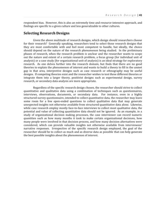 R e s e a r c h D e s i g n | 41
respondent bias. However, this is also an extremely time and resource-intensive approach, and
findings are specific to a given culture and less generalizable to other cultures.
Selecting Research Designs
Given the above multitude of research designs, which design should researchers choose
for their research? Generally speaking, researchers tend to select those research designs that
they are most comfortable with and feel most competent to handle, but ideally, the choice
should depend on the nature of the research phenomenon being studied. In the preliminary
phases of research, when the research problem is unclear and the researcher wants to scope
out the nature and extent of a certain research problem, a focus group (for individual unit of
analysis) or a case study (for organizational unit of analysis) is an ideal strategy for exploratory
research. As one delves further into the research domain, but finds that there are no good
theories to explain the phenomenon of interest and wants to build a theory to fill in the unmet
gap in that area, interpretive designs such as case research or ethnography may be useful
designs. If competing theories exist and the researcher wishes to test these different theories or
integrate them into a larger theory, positivist designs such as experimental design, survey
research, or secondary data analysis are more appropriate.
Regardless of the specific research design chosen, the researcher should strive to collect
quantitative and qualitative data using a combination of techniques such as questionnaires,
interviews, observations, documents, or secondary data. For instance, even in a highly
structured survey questionnaire, intended to collect quantitative data, the researcher may leave
some room for a few open-ended questions to collect qualitative data that may generate
unexpected insights not otherwise available from structured quantitative data alone. Likewise,
while case research employ mostly face-to-face interviews to collect most qualitative data, the
potential and value of collecting quantitative data should not be ignored. As an example, in a
study of organizational decision making processes, the case interviewer can record numeric
quantities such as how many months it took to make certain organizational decisions, how
many people were involved in that decision process, and how many decision alternatives were
considered, which can provide valuable insights not otherwise available from interviewees’
narrative responses. Irrespective of the specific research design employed, the goal of the
researcher should be to collect as much and as diverse data as possible that can help generate
the best possible insights about the phenomenon of interest.
 