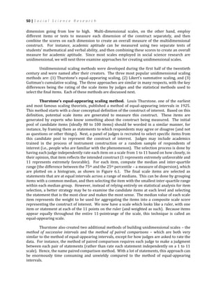 50 | S o c i a l S c i e n c e R e s e a r c h
dimension going from low to high. Multi-dimensional scales, on the other hand, employ
different items or tests to measure each dimension of the construct separately, and then
combine the scores on each dimension to create an overall measure of the multidimensional
construct. For instance, academic aptitude can be measured using two separate tests of
students’ mathematical and verbal ability, and then combining these scores to create an overall
measure for academic aptitude. Since most scales employed in social science research are
unidimensional, we will next three examine approaches for creating unidimensional scales.
Unidimensional scaling methods were developed during the first half of the twentieth
century and were named after their creators. The three most popular unidimensional scaling
methods are: (1) Thurstone’s equal-appearing scaling, (2) Likert’s summative scaling, and (3)
Guttman’s cumulative scaling. The three approaches are similar in many respects, with the key
differences being the rating of the scale items by judges and the statistical methods used to
select the final items. Each of these methods are discussed next.
Thurstone’s equal-appearing scaling method. Louis Thurstone. one of the earliest
and most famous scaling theorists, published a method of equal-appearing intervals in 1925.
This method starts with a clear conceptual definition of the construct of interest. Based on this
definition, potential scale items are generated to measure this construct. These items are
generated by experts who know something about the construct being measured. The initial
pool of candidate items (ideally 80 to 100 items) should be worded in a similar manner, for
instance, by framing them as statements to which respondents may agree or disagree (and not
as questions or other things). Next, a panel of judges is recruited to select specific items from
this candidate pool to represent the construct of interest. Judges may include academics
trained in the process of instrument construction or a random sample of respondents of
interest (i.e., people who are familiar with the phenomenon). The selection process is done by
having each judge independently rate each item on a scale from 1 to 11 based on how closely, in
their opinion, that item reflects the intended construct (1 represents extremely unfavorable and
11 represents extremely favorable). For each item, compute the median and inter-quartile
range (the difference between the 75th and the 25th percentile – a measure of dispersion), which
are plotted on a histogram, as shown in Figure 6.1. The final scale items are selected as
statements that are at equal intervals across a range of medians. This can be done by grouping
items with a common median, and then selecting the item with the smallest inter-quartile range
within each median group. However, instead of relying entirely on statistical analysis for item
selection, a better strategy may be to examine the candidate items at each level and selecting
the statement that is the most clear and makes the most sense. The median value of each scale
item represents the weight to be used for aggregating the items into a composite scale score
representing the construct of interest. We now have a scale which looks like a ruler, with one
item or statement at each of the 11 points on the ruler (and weighted as such). Because items
appear equally throughout the entire 11-pointrange of the scale, this technique is called an
equal-appearing scale.
Thurstone also created two additional methods of building unidimensional scales – the
method of successive intervals and the method of paired comparisons – which are both very
similar to the method of equal-appearing intervals, except for how judges are asked to rate the
data. For instance, the method of paired comparison requires each judge to make a judgment
between each pair of statements (rather than rate each statement independently on a 1 to 11
scale). Hence, the name paired comparison method. With a lot of statements, this approach can
be enormously time consuming and unwieldy compared to the method of equal-appearing
intervals.
 