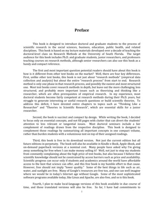 i
Preface
This book is designed to introduce doctoral and graduate students to the process of
scientific research in the social sciences, business, education, public health, and related
disciplines. This book is based on my lecture materials developed over a decade of teaching the
doctoral-level class on Research Methods at the University of South Florida. The target
audience for this book includes Ph.D. and graduate students, junior researchers, and professors
teaching courses on research methods, although senior researchers can also use this book as a
handy and compact reference.
The first and most important question potential readers should have about this book is
how is it different from other text books on the market? Well, there are four key differences.
First, unlike other text books, this book is not just about “research methods” (empirical data
collection and analysis) but about the entire “research process” from start to end. Research
method is only one phase in that research process, and possibly the easiest and most structured
one. Most text books cover research methods in depth, but leave out the more challenging, less
structured, and probably more important issues such as theorizing and thinking like a
researcher, which are often prerequisites of empirical research. In my experience, most
doctoral students become fairly competent at research methods during their Ph.D. years, but
struggle to generate interesting or useful research questions or build scientific theories. To
address this deficit, I have devoted entire chapters to topics such as “Thinking Like a
Researcher” and “Theories in Scientific Research”, which are essential skills for a junior
researcher.
Second, the book is succinct and compact by design. While writing the book, I decided
to focus only on essential concepts, and not fill pages with clutter that can divert the students’
attention to less relevant or tangential issues. Most doctoral seminars include a fair
complement of readings drawn from the respective discipline. This book is designed to
complement those readings by summarizing all important concepts in one compact volume,
rather than burden students with a voluminous text on top of their assigned readings.
Third, this book is free in its download version. Not just the current edition but all
future editions in perpetuity. The book will also be available in Kindle e-Book, Apple iBook, and
on-demand paperback versions at a nominal cost. Many people have asked why I’m giving
away something for free when I can make money selling it? Well, not just to stop my students
from constantly complaining about the high price of text books, but also because I believe that
scientific knowledge should not be constrained by access barriers such as price and availability.
Scientific progress can occur only if students and academics around the world have affordable
access to the best that science can offer, and this free book is my humble effort to that cause.
However, free should not imply “lower quality.” Some of the best things in life such as air,
water, and sunlight are free. Many of Google’s resources are free too, and one can well imagine
where we would be in today’s Internet age without Google. Some of the most sophisticated
software programs available today, like Linux and Apache, are also free, and so is this book.
Fourth, I plan to make local-language versions of this book available in due course of
time, and those translated versions will also be free. So far, I have had commitments to
 