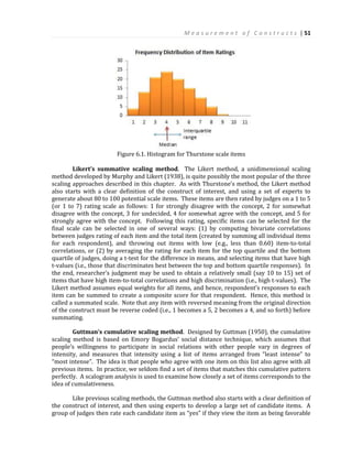 M e a s u r e m e n t o f C o n s t r u c t s | 51
Figure 6.1. Histogram for Thurstone scale items
Likert’s summative scaling method. The Likert method, a unidimensional scaling
method developed by Murphy and Likert (1938), is quite possibly the most popular of the three
scaling approaches described in this chapter. As with Thurstone’s method, the Likert method
also starts with a clear definition of the construct of interest, and using a set of experts to
generate about 80 to 100 potential scale items. These items are then rated by judges on a 1 to 5
(or 1 to 7) rating scale as follows: 1 for strongly disagree with the concept, 2 for somewhat
disagree with the concept, 3 for undecided, 4 for somewhat agree with the concept, and 5 for
strongly agree with the concept. Following this rating, specific items can be selected for the
final scale can be selected in one of several ways: (1) by computing bivariate correlations
between judges rating of each item and the total item (created by summing all individual items
for each respondent), and throwing out items with low (e.g., less than 0.60) item-to-total
correlations, or (2) by averaging the rating for each item for the top quartile and the bottom
quartile of judges, doing a t-test for the difference in means, and selecting items that have high
t-values (i.e., those that discriminates best between the top and bottom quartile responses). In
the end, researcher’s judgment may be used to obtain a relatively small (say 10 to 15) set of
items that have high item-to-total correlations and high discrimination (i.e., high t-values). The
Likert method assumes equal weights for all items, and hence, respondent’s responses to each
item can be summed to create a composite score for that respondent. Hence, this method is
called a summated scale. Note that any item with reversed meaning from the original direction
of the construct must be reverse coded (i.e., 1 becomes a 5, 2 becomes a 4, and so forth) before
summating.
Guttman’s cumulative scaling method. Designed by Guttman (1950), the cumulative
scaling method is based on Emory Bogardus’ social distance technique, which assumes that
people’s willingness to participate in social relations with other people vary in degrees of
intensity, and measures that intensity using a list of items arranged from “least intense” to
“most intense”. The idea is that people who agree with one item on this list also agree with all
previous items. In practice, we seldom find a set of items that matches this cumulative pattern
perfectly. A scalogram analysis is used to examine how closely a set of items corresponds to the
idea of cumulativeness.
Like previous scaling methods, the Guttman method also starts with a clear definition of
the construct of interest, and then using experts to develop a large set of candidate items. A
group of judges then rate each candidate item as “yes” if they view the item as being favorable
 