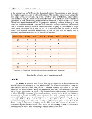52 | S o c i a l S c i e n c e R e s e a r c h
to the construct and “no” if they see the item as unfavorable. Next, a matrix or table is created
showing the judges’ responses to all candidate items. This matrix is sorted in decreasing order
from judges with more “yes” at the top to those with fewer “yes” at the bottom. Judges with the
same number of “yes”, the statements can be sorted from left to right based on most number of
agreements to least. The resulting matrix will resemble Table 6.6. Notice that the scale is now
almost cumulative when read from left to right (across the items). However, there may be a few
exceptions, as shown in Table 6.6, and hence the scale is not entirely cumulative. To determine
a set of items that best approximates the cumulativeness property, a data analysis technique
called scalogram analysis can be used (or this can be done visually if the number of items is
small). The statistical technique also estimates a score for each item that can be used to
compute a respondent’s overall score on the entire set of items.
Respondent Item 12 Item 5 Item 3 Item 22 Item 8 Item 7 …
29 Y Y Y Y Y Y
7 Y Y Y - Y -
15 Y Y Y Y - -
3 Y Y Y Y - -
32 Y Y Y - - -
4 Y Y - Y - -
5 Y Y - - - -
23 Y Y - - - -
11 Y - - Y - -
Y indicates exceptions that prevents this matrix from being perfectly cumulative
Table 6.6. Sorted rating matrix for a Guttman scale
Indexes
An index is a composite score derived from aggregating measures of multiple constructs
(called components) using a set of rules and formulas. It is different from scales in that scales
also aggregate measures, but these measures measure different dimensions or the same
dimension of a single construct. A well-known example of an index is the consumer price index
(CPI), which is computed every month by the Bureau of Labor Statistics of the U.S. Department
of Labor. The CPI is a measure of how much consumers have to pay for goods and services in
general, and is divided into eight major categories (food and beverages, housing, apparel,
transportation, healthcare, recreation, education and communication, and “other goods and
services”), which are further subdivided into more than 200 smaller items. Each month,
government employees call all over the country to get the current prices of more than 80,000
items. Using a complicated weighting scheme that takes into account the location and
probability of purchase of each item, these prices are combined by analysts, which are then
combined into an overall index score using a series of formulas and rules.
 