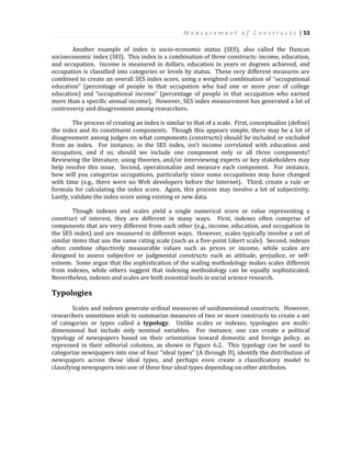 M e a s u r e m e n t o f C o n s t r u c t s | 53
Another example of index is socio-economic status (SES), also called the Duncan
socioeconomic index (SEI). This index is a combination of three constructs: income, education,
and occupation. Income is measured in dollars, education in years or degrees achieved, and
occupation is classified into categories or levels by status. These very different measures are
combined to create an overall SES index score, using a weighted combination of “occupational
education” (percentage of people in that occupation who had one or more year of college
education) and “occupational income” (percentage of people in that occupation who earned
more than a specific annual income). However, SES index measurement has generated a lot of
controversy and disagreement among researchers.
The process of creating an index is similar to that of a scale. First, conceptualize (define)
the index and its constituent components. Though this appears simple, there may be a lot of
disagreement among judges on what components (constructs) should be included or excluded
from an index. For instance, in the SES index, isn’t income correlated with education and
occupation, and if so, should we include one component only or all three components?
Reviewing the literature, using theories, and/or interviewing experts or key stakeholders may
help resolve this issue. Second, operationalize and measure each component. For instance,
how will you categorize occupations, particularly since some occupations may have changed
with time (e.g., there were no Web developers before the Internet). Third, create a rule or
formula for calculating the index score. Again, this process may involve a lot of subjectivity.
Lastly, validate the index score using existing or new data.
Though indexes and scales yield a single numerical score or value representing a
construct of interest, they are different in many ways. First, indexes often comprise of
components that are very different from each other (e.g., income, education, and occupation in
the SES index) and are measured in different ways. However, scales typically involve a set of
similar items that use the same rating scale (such as a five-point Likert scale). Second, indexes
often combine objectively measurable values such as prices or income, while scales are
designed to assess subjective or judgmental constructs such as attitude, prejudice, or self-
esteem. Some argue that the sophistication of the scaling methodology makes scales different
from indexes, while others suggest that indexing methodology can be equally sophisticated.
Nevertheless, indexes and scales are both essential tools in social science research.
Typologies
Scales and indexes generate ordinal measures of unidimensional constructs. However,
researchers sometimes wish to summarize measures of two or more constructs to create a set
of categories or types called a typology. Unlike scales or indexes, typologies are multi-
dimensional but include only nominal variables. For instance, one can create a political
typology of newspapers based on their orientation toward domestic and foreign policy, as
expressed in their editorial columns, as shown in Figure 6.2. This typology can be used to
categorize newspapers into one of four “ideal types” (A through D), identify the distribution of
newspapers across these ideal types, and perhaps even create a classificatory model to
classifying newspapers into one of these four ideal types depending on other attributes.
 