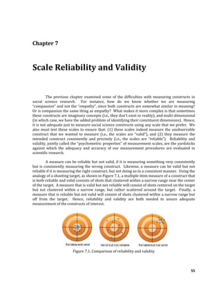 55
Chapter 7
Scale Reliability and Validity
The previous chapter examined some of the difficulties with measuring constructs in
social science research. For instance, how do we know whether we are measuring
“compassion” and not the “empathy”, since both constructs are somewhat similar in meaning?
Or is compassion the same thing as empathy? What makes it more complex is that sometimes
these constructs are imaginary concepts (i.e., they don’t exist in reality), and multi-dimensional
(in which case, we have the added problem of identifying their constituent dimensions). Hence,
it is not adequate just to measure social science constructs using any scale that we prefer. We
also must test these scales to ensure that: (1) these scales indeed measure the unobservable
construct that we wanted to measure (i.e., the scales are “valid”), and (2) they measure the
intended construct consistently and precisely (i.e., the scales are “reliable”). Reliability and
validity, jointly called the “psychometric properties” of measurement scales, are the yardsticks
against which the adequacy and accuracy of our measurement procedures are evaluated in
scientific research.
A measure can be reliable but not valid, if it is measuring something very consistently
but is consistently measuring the wrong construct. Likewise, a measure can be valid but not
reliable if it is measuring the right construct, but not doing so in a consistent manner. Using the
analogy of a shooting target, as shown in Figure 7.1, a multiple-item measure of a construct that
is both reliable and valid consists of shots that clustered within a narrow range near the center
of the target. A measure that is valid but not reliable will consist of shots centered on the target
but not clustered within a narrow range, but rather scattered around the target. Finally, a
measure that is reliable but not valid will consist of shots clustered within a narrow range but
off from the target. Hence, reliability and validity are both needed to assure adequate
measurement of the constructs of interest.
Figure 7.1. Comparison of reliability and validity
 