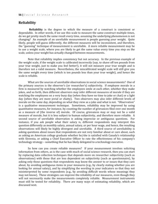 56 | S o c i a l S c i e n c e R e s e a r c h
Reliability
Reliability is the degree to which the measure of a construct is consistent or
dependable. In other words, if we use this scale to measure the same construct multiple times,
do we get pretty much the same result every time, assuming the underlying phenomenon is not
changing? An example of an unreliable measurement is people guessing your weight. Quite
likely, people will guess differently, the different measures will be inconsistent, and therefore,
the “guessing” technique of measurement is unreliable. A more reliable measurement may be
to use a weight scale, where you are likely to get the same value every time you step on the
scale, unless your weight has actually changed between measurements.
Note that reliability implies consistency but not accuracy. In the previous example of
the weight scale, if the weight scale is calibrated incorrectly (say, to shave off ten pounds from
your true weight, just to make you feel better!), it will not measure your true weight and is
therefore not a valid measure. Nevertheless, the miscalibrated weight scale will still give you
the same weight every time (which is ten pounds less than your true weight), and hence the
scale is reliable.
What are the sources of unreliable observations in social science measurements? One of
the primary sources is the observer’s (or researcher’s) subjectivity. If employee morale in a
firm is measured by watching whether the employees smile at each other, whether they make
jokes, and so forth, then different observers may infer different measures of morale if they are
watching the employees on a very busy day (when they have no time to joke or chat) or a light
day (when they are more jovial or chatty). Two observers may also infer different levels of
morale on the same day, depending on what they view as a joke and what is not. “Observation”
is a qualitative measurement technique. Sometimes, reliability may be improved by using
quantitative measures, for instance, by counting the number of grievances filed over one month
as a measure of (the inverse of) morale. Of course, grievances may or may not be a valid
measure of morale, but it is less subject to human subjectivity, and therefore more reliable. A
second source of unreliable observation is asking imprecise or ambiguous questions. For
instance, if you ask people what their salary is, different respondents may interpret this
question differently as monthly salary, annual salary, or per hour wage, and hence, the resulting
observations will likely be highly divergent and unreliable. A third source of unreliability is
asking questions about issues that respondents are not very familiar about or care about, such
as asking an American college graduate whether he/she is satisfied with Canada’s relationship
with Slovenia, or asking a Chief Executive Officer to rate the effectiveness of his company’s
technology strategy – something that he has likely delegated to a technology executive.
So how can you create reliable measures? If your measurement involves soliciting
information from others, as is the case with much of social science research, then you can start
by replacing data collection techniques that depends more on researcher subjectivity (such as
observations) with those that are less dependent on subjectivity (such as questionnaire), by
asking only those questions that respondents may know the answer to or issues that they care
about, by avoiding ambiguous items in your measures (e.g., by clearly stating whether you are
looking for annual salary), and by simplifying the wording in your indicators so that they not
misinterpreted by some respondents (e.g., by avoiding difficult words whose meanings they
may not know). These strategies can improve the reliability of our measures, even though they
will not necessarily make the measurements completely reliable. Measurement instruments
must still be tested for reliability. There are many ways of estimating reliability, which are
discussed next.
 
