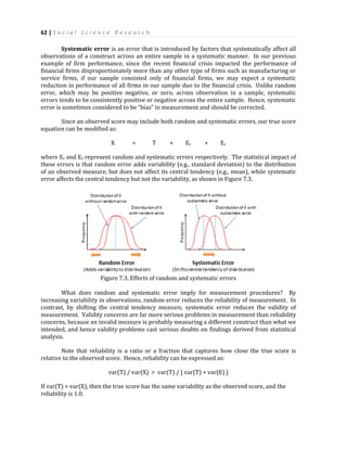 62 | S o c i a l S c i e n c e R e s e a r c h
Systematic error is an error that is introduced by factors that systematically affect all
observations of a construct across an entire sample in a systematic manner. In our previous
example of firm performance, since the recent financial crisis impacted the performance of
financial firms disproportionately more than any other type of firms such as manufacturing or
service firms, if our sample consisted only of financial firms, we may expect a systematic
reduction in performance of all firms in our sample due to the financial crisis. Unlike random
error, which may be positive negative, or zero, across observation in a sample, systematic
errors tends to be consistently positive or negative across the entire sample. Hence, systematic
error is sometimes considered to be “bias” in measurement and should be corrected.
Since an observed score may include both random and systematic errors, our true score
equation can be modified as:
X = T + Er + Es
where Er and Es represent random and systematic errors respectively. The statistical impact of
these errors is that random error adds variability (e.g., standard deviation) to the distribution
of an observed measure, but does not affect its central tendency (e.g., mean), while systematic
error affects the central tendency but not the variability, as shown in Figure 7.3.
Figure 7.3. Effects of random and systematic errors
What does random and systematic error imply for measurement procedures? By
increasing variability in observations, random error reduces the reliability of measurement. In
contrast, by shifting the central tendency measure, systematic error reduces the validity of
measurement. Validity concerns are far more serious problems in measurement than reliability
concerns, because an invalid measure is probably measuring a different construct than what we
intended, and hence validity problems cast serious doubts on findings derived from statistical
analysis.
Note that reliability is a ratio or a fraction that captures how close the true score is
relative to the observed score. Hence, reliability can be expressed as:
var(T) / var(X) = var(T) / [ var(T) + var(E) ]
If var(T) = var(X), then the true score has the same variability as the observed score, and the
reliability is 1.0.
 