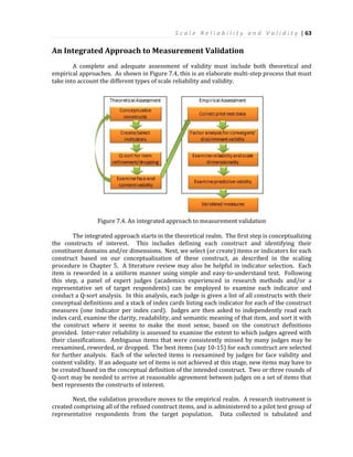 S c a l e R e l i a b i l i t y a n d V a l i d i t y | 63
An Integrated Approach to Measurement Validation
A complete and adequate assessment of validity must include both theoretical and
empirical approaches. As shown in Figure 7.4, this is an elaborate multi-step process that must
take into account the different types of scale reliability and validity.
Figure 7.4. An integrated approach to measurement validation
The integrated approach starts in the theoretical realm. The first step is conceptualizing
the constructs of interest. This includes defining each construct and identifying their
constituent domains and/or dimensions. Next, we select (or create) items or indicators for each
construct based on our conceptualization of these construct, as described in the scaling
procedure in Chapter 5. A literature review may also be helpful in indicator selection. Each
item is reworded in a uniform manner using simple and easy-to-understand text. Following
this step, a panel of expert judges (academics experienced in research methods and/or a
representative set of target respondents) can be employed to examine each indicator and
conduct a Q-sort analysis. In this analysis, each judge is given a list of all constructs with their
conceptual definitions and a stack of index cards listing each indicator for each of the construct
measures (one indicator per index card). Judges are then asked to independently read each
index card, examine the clarity, readability, and semantic meaning of that item, and sort it with
the construct where it seems to make the most sense, based on the construct definitions
provided. Inter-rater reliability is assessed to examine the extent to which judges agreed with
their classifications. Ambiguous items that were consistently missed by many judges may be
reexamined, reworded, or dropped. The best items (say 10-15) for each construct are selected
for further analysis. Each of the selected items is reexamined by judges for face validity and
content validity. If an adequate set of items is not achieved at this stage, new items may have to
be created based on the conceptual definition of the intended construct. Two or three rounds of
Q-sort may be needed to arrive at reasonable agreement between judges on a set of items that
best represents the constructs of interest.
Next, the validation procedure moves to the empirical realm. A research instrument is
created comprising all of the refined construct items, and is administered to a pilot test group of
representative respondents from the target population. Data collected is tabulated and
 