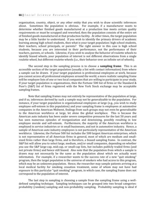 66 | S o c i a l S c i e n c e R e s e a r c h
organization, country, object, or any other entity that you wish to draw scientific inferences
about. Sometimes the population is obvious. For example, if a manufacturer wants to
determine whether finished goods manufactured at a production line meets certain quality
requirements or must be scrapped and reworked, then the population consists of the entire set
of finished goods manufactured at that production facility. At other times, the target population
may be a little harder to understand. If you wish to identify the primary drivers of academic
learning among high school students, then what is your target population: high school students,
their teachers, school principals, or parents? The right answer in this case is high school
students, because you are interested in their performance, not the performance of their
teachers, parents, or schools. Likewise, if you wish to analyze the behavior of roulette wheels to
identify biased wheels, your population of interest is not different observations from a single
roulette wheel, but different roulette wheels (i.e., their behavior over an infinite set of wheels).
The second step in the sampling process is to choose a sampling frame. This is an
accessible section of the target population (usually a list with contact information) from where
a sample can be drawn. If your target population is professional employees at work, because
you cannot access all professional employees around the world, a more realistic sampling frame
will be employee lists of one or two local companies that are willing to participate in your study.
If your target population is organizations, then the Fortune 500 list of firms or the Standard &
Poor’s (S&P) list of firms registered with the New York Stock exchange may be acceptable
sampling frames.
Note that sampling frames may not entirely be representative of the population at large,
and if so, inferences derived by such a sample may not be generalizable to the population. For
instance, if your target population is organizational employees at large (e.g., you wish to study
employee self-esteem in this population) and your sampling frame is employees at automotive
companies in the American Midwest, findings from such groups may not even be generalizable
to the American workforce at large, let alone the global workplace. This is because the
American auto industry has been under severe competitive pressures for the last 50 years and
has seen numerous episodes of reorganization and downsizing, possibly resulting in low
employee morale and self-esteem. Furthermore, the majority of the American workforce is
employed in service industries or in small businesses, and not in automotive industry. Hence, a
sample of American auto industry employees is not particularly representative of the American
workforce. Likewise, the Fortune 500 list includes the 500 largest American enterprises, which
is not representative of all American firms in general, most of which are medium and small-
sized firms rather than large firms, and is therefore, a biased sampling frame. In contrast, the
S&P list will allow you to select large, medium, and/or small companies, depending on whether
you use the S&P large-cap, mid-cap, or small-cap lists, but includes publicly traded firms (and
not private firms) and hence still biased. Also note that the population from which a sample is
drawn may not necessarily be the same as the population about which we actually want
information. For example, if a researcher wants to the success rate of a new “quit smoking”
program, then the target population is the universe of smokers who had access to this program,
which may be an unknown population. Hence, the researcher may sample patients arriving at a
local medical facility for smoking cessation treatment, some of whom may not have had
exposure to this particular “quit smoking” program, in which case, the sampling frame does not
correspond to the population of interest.
The last step in sampling is choosing a sample from the sampling frame using a well-
defined sampling technique. Sampling techniques can be grouped into two broad categories:
probability (random) sampling and non-probability sampling. Probability sampling is ideal if
 
