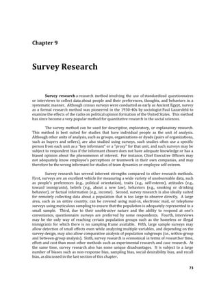 73
Chapter 9
Survey Research
Survey research a research method involving the use of standardized questionnaires
or interviews to collect data about people and their preferences, thoughts, and behaviors in a
systematic manner. Although census surveys were conducted as early as Ancient Egypt, survey
as a formal research method was pioneered in the 1930-40s by sociologist Paul Lazarsfeld to
examine the effects of the radio on political opinion formation of the United States. This method
has since become a very popular method for quantitative research in the social sciences.
The survey method can be used for descriptive, exploratory, or explanatory research.
This method is best suited for studies that have individual people as the unit of analysis.
Although other units of analysis, such as groups, organizations or dyads (pairs of organizations,
such as buyers and sellers), are also studied using surveys, such studies often use a specific
person from each unit as a “key informant” or a “proxy” for that unit, and such surveys may be
subject to respondent bias if the informant chosen does not have adequate knowledge or has a
biased opinion about the phenomenon of interest. For instance, Chief Executive Officers may
not adequately know employee’s perceptions or teamwork in their own companies, and may
therefore be the wrong informant for studies of team dynamics or employee self-esteem.
Survey research has several inherent strengths compared to other research methods.
First, surveys are an excellent vehicle for measuring a wide variety of unobservable data, such
as people’s preferences (e.g., political orientation), traits (e.g., self-esteem), attitudes (e.g.,
toward immigrants), beliefs (e.g., about a new law), behaviors (e.g., smoking or drinking
behavior), or factual information (e.g., income). Second, survey research is also ideally suited
for remotely collecting data about a population that is too large to observe directly. A large
area, such as an entire country, can be covered using mail-in, electronic mail, or telephone
surveys using meticulous sampling to ensure that the population is adequately represented in a
small sample. Third, due to their unobtrusive nature and the ability to respond at one’s
convenience, questionnaire surveys are preferred by some respondents. Fourth, interviews
may be the only way of reaching certain population groups such as the homeless or illegal
immigrants for which there is no sampling frame available. Fifth, large sample surveys may
allow detection of small effects even while analyzing multiple variables, and depending on the
survey design, may also allow comparative analysis of population subgroups (i.e., within-group
and between-group analysis). Sixth, survey research is economical in terms of researcher time,
effort and cost than most other methods such as experimental research and case research. At
the same time, survey research also has some unique disadvantages. It is subject to a large
number of biases such as non-response bias, sampling bias, social desirability bias, and recall
bias, as discussed in the last section of this chapter.
 