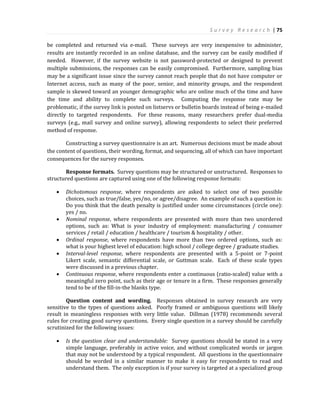 S u r v e y R e s e a r c h | 75
be completed and returned via e-mail. These surveys are very inexpensive to administer,
results are instantly recorded in an online database, and the survey can be easily modified if
needed. However, if the survey website is not password-protected or designed to prevent
multiple submissions, the responses can be easily compromised. Furthermore, sampling bias
may be a significant issue since the survey cannot reach people that do not have computer or
Internet access, such as many of the poor, senior, and minority groups, and the respondent
sample is skewed toward an younger demographic who are online much of the time and have
the time and ability to complete such surveys. Computing the response rate may be
problematic, if the survey link is posted on listservs or bulletin boards instead of being e-mailed
directly to targeted respondents. For these reasons, many researchers prefer dual-media
surveys (e.g., mail survey and online survey), allowing respondents to select their preferred
method of response.
Constructing a survey questionnaire is an art. Numerous decisions must be made about
the content of questions, their wording, format, and sequencing, all of which can have important
consequences for the survey responses.
Response formats. Survey questions may be structured or unstructured. Responses to
structured questions are captured using one of the following response formats:
 Dichotomous response, where respondents are asked to select one of two possible
choices, such as true/false, yes/no, or agree/disagree. An example of such a question is:
Do you think that the death penalty is justified under some circumstances (circle one):
yes / no.
 Nominal response, where respondents are presented with more than two unordered
options, such as: What is your industry of employment: manufacturing / consumer
services / retail / education / healthcare / tourism & hospitality / other.
 Ordinal response, where respondents have more than two ordered options, such as:
what is your highest level of education: high school / college degree / graduate studies.
 Interval-level response, where respondents are presented with a 5-point or 7-point
Likert scale, semantic differential scale, or Guttman scale. Each of these scale types
were discussed in a previous chapter.
 Continuous response, where respondents enter a continuous (ratio-scaled) value with a
meaningful zero point, such as their age or tenure in a firm. These responses generally
tend to be of the fill-in-the blanks type.
Question content and wording. Responses obtained in survey research are very
sensitive to the types of questions asked. Poorly framed or ambiguous questions will likely
result in meaningless responses with very little value. Dillman (1978) recommends several
rules for creating good survey questions. Every single question in a survey should be carefully
scrutinized for the following issues:
 Is the question clear and understandable: Survey questions should be stated in a very
simple language, preferably in active voice, and without complicated words or jargon
that may not be understood by a typical respondent. All questions in the questionnaire
should be worded in a similar manner to make it easy for respondents to read and
understand them. The only exception is if your survey is targeted at a specialized group
 