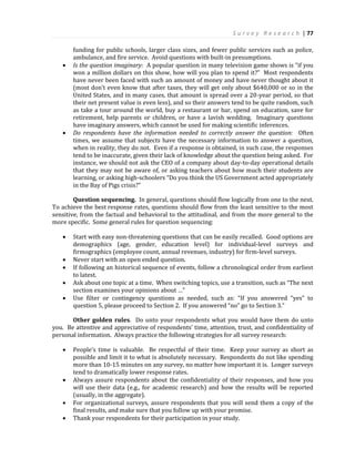S u r v e y R e s e a r c h | 77
funding for public schools, larger class sizes, and fewer public services such as police,
ambulance, and fire service. Avoid questions with built-in presumptions.
 Is the question imaginary: A popular question in many television game shows is “if you
won a million dollars on this show, how will you plan to spend it?” Most respondents
have never been faced with such an amount of money and have never thought about it
(most don’t even know that after taxes, they will get only about $640,000 or so in the
United States, and in many cases, that amount is spread over a 20-year period, so that
their net present value is even less), and so their answers tend to be quite random, such
as take a tour around the world, buy a restaurant or bar, spend on education, save for
retirement, help parents or children, or have a lavish wedding. Imaginary questions
have imaginary answers, which cannot be used for making scientific inferences.
 Do respondents have the information needed to correctly answer the question: Often
times, we assume that subjects have the necessary information to answer a question,
when in reality, they do not. Even if a response is obtained, in such case, the responses
tend to be inaccurate, given their lack of knowledge about the question being asked. For
instance, we should not ask the CEO of a company about day-to-day operational details
that they may not be aware of, or asking teachers about how much their students are
learning, or asking high-schoolers “Do you think the US Government acted appropriately
in the Bay of Pigs crisis?”
Question sequencing. In general, questions should flow logically from one to the next.
To achieve the best response rates, questions should flow from the least sensitive to the most
sensitive, from the factual and behavioral to the attitudinal, and from the more general to the
more specific. Some general rules for question sequencing:
 Start with easy non-threatening questions that can be easily recalled. Good options are
demographics (age, gender, education level) for individual-level surveys and
firmographics (employee count, annual revenues, industry) for firm-level surveys.
 Never start with an open ended question.
 If following an historical sequence of events, follow a chronological order from earliest
to latest.
 Ask about one topic at a time. When switching topics, use a transition, such as “The next
section examines your opinions about …”
 Use filter or contingency questions as needed, such as: “If you answered “yes” to
question 5, please proceed to Section 2. If you answered “no” go to Section 3.”
Other golden rules. Do unto your respondents what you would have them do unto
you. Be attentive and appreciative of respondents’ time, attention, trust, and confidentiality of
personal information. Always practice the following strategies for all survey research:
 People’s time is valuable. Be respectful of their time. Keep your survey as short as
possible and limit it to what is absolutely necessary. Respondents do not like spending
more than 10-15 minutes on any survey, no matter how important it is. Longer surveys
tend to dramatically lower response rates.
 Always assure respondents about the confidentiality of their responses, and how you
will use their data (e.g., for academic research) and how the results will be reported
(usually, in the aggregate).
 For organizational surveys, assure respondents that you will send them a copy of the
final results, and make sure that you follow up with your promise.
 Thank your respondents for their participation in your study.
 