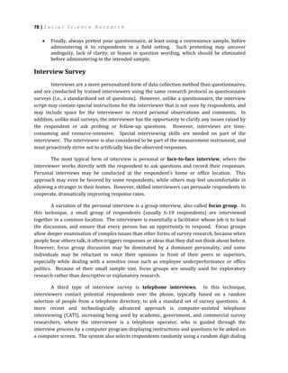 78 | S o c i a l S c i e n c e R e s e a r c h
 Finally, always pretest your questionnaire, at least using a convenience sample, before
administering it to respondents in a field setting. Such pretesting may uncover
ambiguity, lack of clarity, or biases in question wording, which should be eliminated
before administering to the intended sample.
Interview Survey
Interviews are a more personalized form of data collection method than questionnaires,
and are conducted by trained interviewers using the same research protocol as questionnaire
surveys (i.e., a standardized set of questions). However, unlike a questionnaire, the interview
script may contain special instructions for the interviewer that is not seen by respondents, and
may include space for the interviewer to record personal observations and comments. In
addition, unlike mail surveys, the interviewer has the opportunity to clarify any issues raised by
the respondent or ask probing or follow-up questions. However, interviews are time-
consuming and resource-intensive. Special interviewing skills are needed on part of the
interviewer. The interviewer is also considered to be part of the measurement instrument, and
must proactively strive not to artificially bias the observed responses.
The most typical form of interview is personal or face-to-face interview, where the
interviewer works directly with the respondent to ask questions and record their responses.
Personal interviews may be conducted at the respondent’s home or office location. This
approach may even be favored by some respondents, while others may feel uncomfortable in
allowing a stranger in their homes. However, skilled interviewers can persuade respondents to
cooperate, dramatically improving response rates.
A variation of the personal interview is a group interview, also called focus group. In
this technique, a small group of respondents (usually 6-10 respondents) are interviewed
together in a common location. The interviewer is essentially a facilitator whose job is to lead
the discussion, and ensure that every person has an opportunity to respond. Focus groups
allow deeper examination of complex issues than other forms of survey research, because when
people hear others talk, it often triggers responses or ideas that they did not think about before.
However, focus group discussion may be dominated by a dominant personality, and some
individuals may be reluctant to voice their opinions in front of their peers or superiors,
especially while dealing with a sensitive issue such as employee underperformance or office
politics. Because of their small sample size, focus groups are usually used for exploratory
research rather than descriptive or explanatory research.
A third type of interview survey is telephone interviews. In this technique,
interviewers contact potential respondents over the phone, typically based on a random
selection of people from a telephone directory, to ask a standard set of survey questions. A
more recent and technologically advanced approach is computer-assisted telephone
interviewing (CATI), increasing being used by academic, government, and commercial survey
researchers, where the interviewer is a telephone operator, who is guided through the
interview process by a computer program displaying instructions and questions to be asked on
a computer screen. The system also selects respondents randomly using a random digit dialing
 