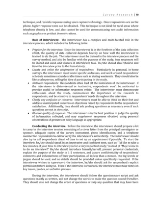 S u r v e y R e s e a r c h | 79
technique, and records responses using voice capture technology. Once respondents are on the
phone, higher response rates can be obtained. This technique is not ideal for rural areas where
telephone density is low, and also cannot be used for communicating non-audio information
such as graphics or product demonstrations.
Role of interviewer. The interviewer has a complex and multi-faceted role in the
interview process, which includes the following tasks:
 Prepare for the interview: Since the interviewer is in the forefront of the data collection
effort, the quality of data collected depends heavily on how well the interviewer is
trained to do the job. The interviewer must be trained in the interview process and the
survey method, and also be familiar with the purpose of the study, how responses will
be stored and used, and sources of interviewer bias. He/she should also rehearse and
time the interview prior to the formal study.
 Locate and enlist the cooperation of respondents: Particularly in personal, in-home
surveys, the interviewer must locate specific addresses, and work around respondents’
schedule sometimes at undesirable times such as during weekends. They should also be
like a salesperson, selling the idea of participating in the study.
 Motivate respondents: Respondents often feed off the motivation of the interviewer. If
the interviewer is disinterested or inattentive, respondents won’t be motivated to
provide useful or informative responses either. The interviewer must demonstrate
enthusiasm about the study, communicate the importance of the research to
respondents, and be attentive to respondents’ needs throughout the interview.
 Clarify any confusion or concerns: Interviewers must be able to think on their feet and
address unanticipated concerns or objections raised by respondents to the respondents’
satisfaction. Additionally, they should ask probing questions as necessary even if such
questions are not in the script.
 Observe quality of response: The interviewer is in the best position to judge the quality
of information collected, and may supplement responses obtained using personal
observations of gestures or body language as appropriate.
Conducting the interview. Before the interview, the interviewer should prepare a kit
to carry to the interview session, consisting of a cover letter from the principal investigator or
sponsor, adequate copies of the survey instrument, photo identification, and a telephone
number for respondents to call to verify the interviewer’s authenticity. The interviewer should
also try to call respondents ahead of time to set up an appointment if possible. To start the
interview, he/she should speak in an imperative and confident tone, such as “I’d like to take a
few minutes of your time to interview you for a very important study,” instead of “May I come in
to do an interview?” He/she should introduce himself/herself, present personal credentials,
explain the purpose of the study in 1-2 sentences, and assure confidentiality of respondents’
comments and voluntariness of their participation, all in less than a minute. No big words or
jargon should be used, and no details should be provided unless specifically requested. If the
interviewer wishes to tape-record the interview, he/she should ask for respondent’s explicit
permission before doing so. Even if the interview is recorded, the interview must take notes on
key issues, probes, or verbatim phrases.
During the interview, the interviewer should follow the questionnaire script and ask
questions exactly as written, and not change the words to make the question sound friendlier.
They should also not change the order of questions or skip any question that may have been
 