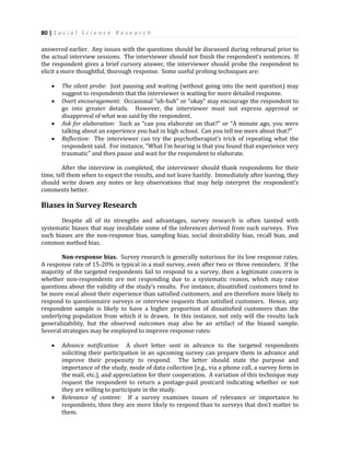 80 | S o c i a l S c i e n c e R e s e a r c h
answered earlier. Any issues with the questions should be discussed during rehearsal prior to
the actual interview sessions. The interviewer should not finish the respondent’s sentences. If
the respondent gives a brief cursory answer, the interviewer should probe the respondent to
elicit a more thoughtful, thorough response. Some useful probing techniques are:
 The silent probe: Just pausing and waiting (without going into the next question) may
suggest to respondents that the interviewer is waiting for more detailed response.
 Overt encouragement: Occasional “uh-huh” or “okay” may encourage the respondent to
go into greater details. However, the interviewer must not express approval or
disapproval of what was said by the respondent.
 Ask for elaboration: Such as “can you elaborate on that?” or “A minute ago, you were
talking about an experience you had in high school. Can you tell me more about that?”
 Reflection: The interviewer can try the psychotherapist’s trick of repeating what the
respondent said. For instance, “What I’m hearing is that you found that experience very
traumatic” and then pause and wait for the respondent to elaborate.
After the interview in completed, the interviewer should thank respondents for their
time, tell them when to expect the results, and not leave hastily. Immediately after leaving, they
should write down any notes or key observations that may help interpret the respondent’s
comments better.
Biases in Survey Research
Despite all of its strengths and advantages, survey research is often tainted with
systematic biases that may invalidate some of the inferences derived from such surveys. Five
such biases are the non-response bias, sampling bias, social desirability bias, recall bias, and
common method bias.
Non-response bias. Survey research is generally notorious for its low response rates.
A response rate of 15-20% is typical in a mail survey, even after two or three reminders. If the
majority of the targeted respondents fail to respond to a survey, then a legitimate concern is
whether non-respondents are not responding due to a systematic reason, which may raise
questions about the validity of the study’s results. For instance, dissatisfied customers tend to
be more vocal about their experience than satisfied customers, and are therefore more likely to
respond to questionnaire surveys or interview requests than satisfied customers. Hence, any
respondent sample is likely to have a higher proportion of dissatisfied customers than the
underlying population from which it is drawn. In this instance, not only will the results lack
generalizability, but the observed outcomes may also be an artifact of the biased sample.
Several strategies may be employed to improve response rates:
 Advance notification: A short letter sent in advance to the targeted respondents
soliciting their participation in an upcoming survey can prepare them in advance and
improve their propensity to respond. The letter should state the purpose and
importance of the study, mode of data collection (e.g., via a phone call, a survey form in
the mail, etc.), and appreciation for their cooperation. A variation of this technique may
request the respondent to return a postage-paid postcard indicating whether or not
they are willing to participate in the study.
 Relevance of content: If a survey examines issues of relevance or importance to
respondents, then they are more likely to respond than to surveys that don’t matter to
them.
 