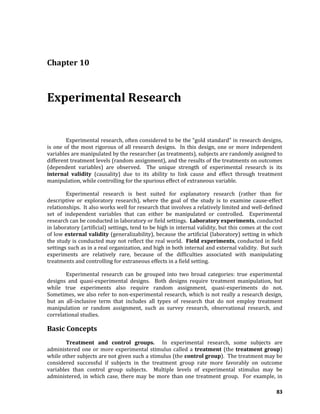 83
Chapter 10
Experimental Research
Experimental research, often considered to be the “gold standard” in research designs,
is one of the most rigorous of all research designs. In this design, one or more independent
variables are manipulated by the researcher (as treatments), subjects are randomly assigned to
different treatment levels (random assignment), and the results of the treatments on outcomes
(dependent variables) are observed. The unique strength of experimental research is its
internal validity (causality) due to its ability to link cause and effect through treatment
manipulation, while controlling for the spurious effect of extraneous variable.
Experimental research is best suited for explanatory research (rather than for
descriptive or exploratory research), where the goal of the study is to examine cause-effect
relationships. It also works well for research that involves a relatively limited and well-defined
set of independent variables that can either be manipulated or controlled. Experimental
research can be conducted in laboratory or field settings. Laboratory experiments, conducted
in laboratory (artificial) settings, tend to be high in internal validity, but this comes at the cost
of low external validity (generalizability), because the artificial (laboratory) setting in which
the study is conducted may not reflect the real world. Field experiments, conducted in field
settings such as in a real organization, and high in both internal and external validity. But such
experiments are relatively rare, because of the difficulties associated with manipulating
treatments and controlling for extraneous effects in a field setting.
Experimental research can be grouped into two broad categories: true experimental
designs and quasi-experimental designs. Both designs require treatment manipulation, but
while true experiments also require random assignment, quasi-experiments do not.
Sometimes, we also refer to non-experimental research, which is not really a research design,
but an all-inclusive term that includes all types of research that do not employ treatment
manipulation or random assignment, such as survey research, observational research, and
correlational studies.
Basic Concepts
Treatment and control groups. In experimental research, some subjects are
administered one or more experimental stimulus called a treatment (the treatment group)
while other subjects are not given such a stimulus (the control group). The treatment may be
considered successful if subjects in the treatment group rate more favorably on outcome
variables than control group subjects. Multiple levels of experimental stimulus may be
administered, in which case, there may be more than one treatment group. For example, in
 