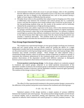 E x p e r i m e n t a l R e s e a r c h | 85
 Instrumentation threat, which also occurs in pre-post designs, refers to the possibility
that the difference between pretest and posttest scores is not due to the remedial math
program, but due to changes in the administered test, such as the posttest having a
higher or lower degree of difficulty than the pretest.
 Mortality threat refers to the possibility that subjects may be dropping out of the study
at differential rates between the treatment and control groups due to a systematic
reason, such that the dropouts were mostly students who scored low on the pretest. If
the low-performing students drop out, the results of the posttest will be artificially
inflated by the preponderance of high-performing students.
 Regression threat, also called a regression to the mean, refers to the statistical tendency
of a group’s overall performance on a measure during a posttest to regress toward the
mean of that measure rather than in the anticipated direction. For instance, if subjects
scored high on a pretest, they will have a tendency to score lower on the posttest (closer
to the mean) because their high scores (away from the mean) during the pretest was
possibly a statistical aberration. This problem tends to be more prevalent in non-
random samples and when the two measures are imperfectly correlated.
Two-Group Experimental Designs
The simplest true experimental designs are two group designs involving one treatment
group and one control group, and are ideally suited for testing the effects of a single
independent variable that can be manipulated as a treatment. The two basic two-group designs
are the pretest-posttest control group design and the posttest-only control group design, while
variations may include covariance designs. These designs are often depicted using a
standardized design notation, where R represents random assignment of subjects to groups, X
represents the treatment administered to the treatment group, and O represents pretest or
posttest observations of the dependent variable (with different subscripts to distinguish
between pretest and posttest observations of treatment and control groups).
Pretest-posttest control group design. In this design, subjects are randomly assigned
to treatment and control groups, subjected to an initial (pretest) measurement of the
dependent variables of interest, the treatment group is administered a treatment (representing
the independent variable of interest), and the dependent variables measured again (posttest).
The notation of this design is shown in Figure 10.1.
Figure 10.1. Pretest-posttest control group design
The effect E of the experimental treatment in the pretest posttest design is measured as
the difference in the posttest and pretest scores between the treatment and control groups:
E = (O2 – O1) – (O4 – O3)
Statistical analysis of this design involves a simple analysis of variance (ANOVA)
between the treatment and control groups. The pretest posttest design handles several threats
to internal validity, such as maturation, testing, and regression, since these threats can be
expected to influence both treatment and control groups in a similar (random) manner. The
 