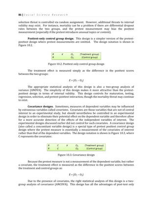 86 | S o c i a l S c i e n c e R e s e a r c h
selection threat is controlled via random assignment. However, additional threats to internal
validity may exist. For instance, mortality can be a problem if there are differential dropout
rates between the two groups, and the pretest measurement may bias the posttest
measurement (especially if the pretest introduces unusual topics or content).
Posttest-only control group design. This design is a simpler version of the pretest-
posttest design where pretest measurements are omitted. The design notation is shown in
Figure 10.2.
Figure 10.2. Posttest only control group design
The treatment effect is measured simply as the difference in the posttest scores
between the two groups:
E = (O1 – O2)
The appropriate statistical analysis of this design is also a two-group analysis of
variance (ANOVA). The simplicity of this design makes it more attractive than the pretest-
posttest design in terms of internal validity. This design controls for maturation, testing,
regression, selection, and pretest-posttest interaction, though the mortality threat may continue
to exist.
Covariance designs. Sometimes, measures of dependent variables may be influenced
by extraneous variables called covariates. Covariates are those variables that are not of central
interest to an experimental study, but should nevertheless be controlled in an experimental
design in order to eliminate their potential effect on the dependent variable and therefore allow
for a more accurate detection of the effects of the independent variables of interest. The
experimental designs discussed earlier did not control for such covariates. A covariance design
(also called a concomitant variable design) is a special type of pretest posttest control group
design where the pretest measure is essentially a measurement of the covariates of interest
rather than that of the dependent variables. The design notation is shown in Figure 10.3, where
C represents the covariates:
Figure 10.3. Covariance design
Because the pretest measure is not a measurement of the dependent variable, but rather
a covariate, the treatment effect is measured as the difference in the posttest scores between
the treatment and control groups as:
E = (O1 – O2)
Due to the presence of covariates, the right statistical analysis of this design is a two-
group analysis of covariance (ANCOVA). This design has all the advantages of post-test only
 