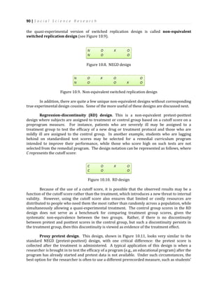 90 | S o c i a l S c i e n c e R e s e a r c h
the quasi-experimental version of switched replication design is called non-equivalent
switched replication design (see Figure 10.9).
Figure 10.8. NEGD design
Figure 10.9. Non-equivalent switched replication design
In addition, there are quite a few unique non-equivalent designs without corresponding
true experimental design cousins. Some of the more useful of these designs are discussed next.
Regression-discontinuity (RD) design. This is a non-equivalent pretest-posttest
design where subjects are assigned to treatment or control group based on a cutoff score on a
preprogram measure. For instance, patients who are severely ill may be assigned to a
treatment group to test the efficacy of a new drug or treatment protocol and those who are
mildly ill are assigned to the control group. In another example, students who are lagging
behind on standardized test scores may be selected for a remedial curriculum program
intended to improve their performance, while those who score high on such tests are not
selected from the remedial program. The design notation can be represented as follows, where
C represents the cutoff score:
Figure 10.10. RD design
Because of the use of a cutoff score, it is possible that the observed results may be a
function of the cutoff score rather than the treatment, which introduces a new threat to internal
validity. However, using the cutoff score also ensures that limited or costly resources are
distributed to people who need them the most rather than randomly across a population, while
simultaneously allowing a quasi-experimental treatment. The control group scores in the RD
design does not serve as a benchmark for comparing treatment group scores, given the
systematic non-equivalence between the two groups. Rather, if there is no discontinuity
between pretest and posttest scores in the control group, but such a discontinuity persists in
the treatment group, then this discontinuity is viewed as evidence of the treatment effect.
Proxy pretest design. This design, shown in Figure 10.11, looks very similar to the
standard NEGD (pretest-posttest) design, with one critical difference: the pretest score is
collected after the treatment is administered. A typical application of this design is when a
researcher is brought in to test the efficacy of a program (e.g., an educational program) after the
program has already started and pretest data is not available. Under such circumstances, the
best option for the researcher is often to use a different prerecorded measure, such as students’
 