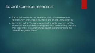Social science research
 The main idea behind social research is to discover new inter
relations, new knowledge,new facts and also to verify old ones.
 According to P.V. Young, we may define social research as “the
systematicmethod of discoveringnew facts and verifyingold facts.
Their sequences inter relationship, causal explanations and the
natural laws govern them”.
 