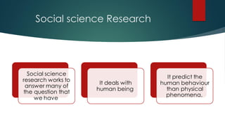 Social science Research
Social science
research works to
answer many of
the question that
we have
It deals with
human being
It predict the
human behaviour
than physical
phenomena.
 