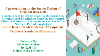 Presented By
Md Nazmul Islam
ID- 223i417i
GSICS, Kobe University
A presentation on the Survey Design of
Original Research
Significance of Environmental Health focusing on
Chemicals and Insecticides: Exposing Detrimental
Effects and Towards Solution in the Context of The
Northern Part of Bangladesh
Social Research Methods for Development
Professor Yasuharu Shimamura
1
 