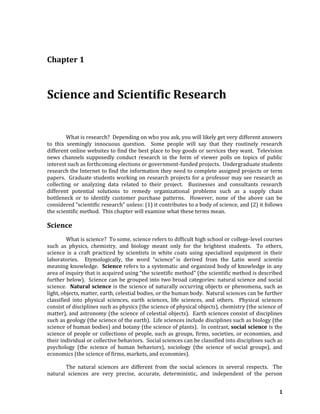 1
Chapter 1
Science and Scientific Research
What is research? Depending on who you ask, you will likely get very different answers
to this seemingly innocuous question. Some people will say that they routinely research
different online websites to find the best place to buy goods or services they want. Television
news channels supposedly conduct research in the form of viewer polls on topics of public
interest such as forthcoming elections or government-funded projects. Undergraduate students
research the Internet to find the information they need to complete assigned projects or term
papers. Graduate students working on research projects for a professor may see research as
collecting or analyzing data related to their project. Businesses and consultants research
different potential solutions to remedy organizational problems such as a supply chain
bottleneck or to identify customer purchase patterns. However, none of the above can be
considered “scientific research” unless: (1) it contributes to a body of science, and (2) it follows
the scientific method. This chapter will examine what these terms mean.
Science
What is science? To some, science refers to difficult high school or college-level courses
such as physics, chemistry, and biology meant only for the brightest students. To others,
science is a craft practiced by scientists in white coats using specialized equipment in their
laboratories. Etymologically, the word “science” is derived from the Latin word scientia
meaning knowledge. Science refers to a systematic and organized body of knowledge in any
area of inquiry that is acquired using “the scientific method” (the scientific method is described
further below). Science can be grouped into two broad categories: natural science and social
science. Natural science is the science of naturally occurring objects or phenomena, such as
light, objects, matter, earth, celestial bodies, or the human body. Natural sciences can be further
classified into physical sciences, earth sciences, life sciences, and others. Physical sciences
consist of disciplines such as physics (the science of physical objects), chemistry (the science of
matter), and astronomy (the science of celestial objects). Earth sciences consist of disciplines
such as geology (the science of the earth). Life sciences include disciplines such as biology (the
science of human bodies) and botany (the science of plants). In contrast, social science is the
science of people or collections of people, such as groups, firms, societies, or economies, and
their individual or collective behaviors. Social sciences can be classified into disciplines such as
psychology (the science of human behaviors), sociology (the science of social groups), and
economics (the science of firms, markets, and economies).
The natural sciences are different from the social sciences in several respects. The
natural sciences are very precise, accurate, deterministic, and independent of the person
 