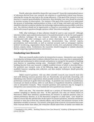 C a s e R e s e a r c h | 95
Fourth, what sites should be chosen for case research? Given the contextualized nature
of inferences derived from case research, site selection is a particularly critical issue because
selecting the wrong site may lead to the wrong inferences. If the goal of the research is to test
theories or examine generalizability of inferences, then dissimilar case sites should be selected
to increase variance in observations. For instance, if the goal of the research is to understand
the process of technology implementation in firms, a mix of large, mid-sized, and small firms
should be selected to examine whether the technology implementation process differs with firm
size. Site selection should not be opportunistic or based on convenience, but rather based on
the fit with research questions though a process called “theoretical sampling.”
Fifth, what techniques of data collection should be used in case research? Although
interview (either open-ended/unstructured or focused/structured) is by far the most popular
data collection technique for case research, interview data can be supplemented or
corroborated with other techniques such as direct observation (e.g., attending executive
meetings, briefings, and planning sessions), documentation (e.g., internal reports,
presentations, and memoranda, as well as external accounts such as newspaper reports),
archival records (e.g., organization charts, financial records, etc.), and physical artifacts (e.g.,
devices, outputs, tools). Furthermore, the researcher should triangulate or validate observed
data by comparing responses between interviewees.
Conducting Case Research
Most case research studies tend to be interpretive in nature. Interpretive case research
is an inductive technique where evidence collected from one or more case sites is systematically
analyzed and synthesized to allow concepts and patterns to emerge for the purpose of building
new theories or expanding existing ones. Eisenhardt (1989)10 propose a “roadmap” for
building theories from case research, a slightly modified version of which is described below.
For positivist case research, some of the following stages may need to be rearranged or
modified; however sampling, data collection, and data analytic techniques should generally
remain the same.
Define research questions. Like any other scientific research, case research must also
start with defining research questions that are theoretically and practically interesting, and
identifying some intuitive expectations about possible answers to those research questions or
preliminary constructs to guide initial case design. In positivist case research, the preliminary
constructs are based on theory, while no such theory or hypotheses should be considered ex
ante in interpretive research. These research questions and constructs may be changed in
interpretive case research later on, if needed, but not in positivist case research.
Select case sites. The researcher should use a process of “theoretical sampling” (not
random sampling) to identify case sites. In this approach, case sites are chosen based on
theoretical, rather than statistical, considerations, for instance, to replicate previous cases, to
extend preliminary theories, or to fill theoretical categories or polar types. Care should be
taken to ensure that the selected sites fit the nature of research questions, minimize extraneous
variance or noise due to firm size, industry effects, and so forth, and maximize variance in the
dependent variables of interest. For instance, if the goal of the research is to examine how some
firms innovate better than others, the researcher should select firms of similar size within the
10 Eisenhardt, K. M. (1989). “Building Theories from Case Research,” Academy of Management Review
(14:4), 532-550.
 