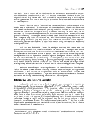 C a s e R e s e a r c h | 97
inferences. These techniques are discussed in detail in a later chapter. Homegrown techniques,
such as graphical representation of data (e.g., network diagram) or sequence analysis (for
longitudinal data) may also be used. Note that there is no predefined way of analyzing the
various types of case data, and the data analytic techniques can be modified to fit the nature of
the research project.
Conduct cross-case analysis. Multi-site case research requires cross-case analysis as the
second stage of data analysis. In such analysis, the researcher should look for similar concepts
and patterns between different case sites, ignoring contextual differences that may lead to
idiosyncratic conclusions. Such patterns may be used for validating the initial theory, or for
refining it (by adding or dropping concepts and relationships) to develop a more inclusive and
generalizable theory. This analysis may take several forms. For instance, the researcher may
select categories (e.g., firm size, industry, etc.) and look for within-group similarities and
between-group differences (e.g., high versus low performers, innovators versus laggards).
Alternatively, she can compare firms in a pair-wise manner listing similarities and differences
across pairs of firms.
Build and test hypotheses. Based on emergent concepts and themes that are
generalizable across case sites, tentative hypotheses are constructed. These hypotheses should
be compared iteratively with observed evidence to see if they fit the observed data, and if not,
the constructs or relationships should be refined. Also the researcher should compare the
emergent constructs and hypotheses with those reported in the prior literature to make a case
for their internal validity and generalizability. Conflicting findings must not be rejected, but
rather reconciled using creative thinking to generate greater insight into the emergent theory.
When further iterations between theory and data yield no new insights or changes in the
existing theory, “theoretical saturation” is reached and the theory building process is complete.
Write case research report. In writing the report, the researcher should describe very
clearly the detailed process used for sampling, data collection, data analysis, and hypotheses
development, so that readers can independently assess the reasonableness, strength, and
consistency of the reported inferences. A high level of clarity in research methods is needed to
ensure that the findings are not biased by the researcher’s preconceptions.
Interpretive Case Research Exemplar
Perhaps the best way to learn about interpretive case research is to examine an
illustrative example. One such example is Eisenhardt’s (1989)11 study of how executives make
decisions in high-velocity environments (HVE). Readers are advised to read the original paper
published in Academy of Management Journal before reading the synopsis in this chapter. In
this study, Eisenhardt examined how executive teams in some HVE firms make fast decisions,
while those in other firms cannot, and whether faster decisions improve or worsen firm
performance in such environments. HVE was defined as one where demand, competition, and
technology changes so rapidly and discontinuously that the information available is often
inaccurate, unavailable or obsolete. The implicit assumptions were that (1) it is hard to make
fast decisions with inadequate information in HVE, and (2) fast decisions may not be efficient
and may result in poor firm performance.
11 Eisenhardt, K. M. (1989). “Making Fast Strategic Decisions in High-Velocity Environments,” Academy of
Management Journal (32:3), 543-576.
 