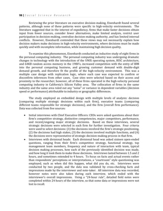 98 | S o c i a l S c i e n c e R e s e a r c h
Reviewing the prior literature on executive decision-making, Eisenhardt found several
patterns, although none of these patterns were specific to high-velocity environments. The
literature suggested that in the interest of expediency, firms that make faster decisions obtain
input from fewer sources, consider fewer alternatives, make limited analysis, restrict user
participation in decision-making, centralize decision-making authority, and has limited internal
conflicts. However, Eisenhardt contended that these views may not necessarily explain how
decision makers make decisions in high-velocity environments, where decisions must be made
quickly and with incomplete information, while maintaining high decision quality.
To examine this phenomenon, Eisenhardt conducted an inductive study of eight firms in
the personal computing industry. The personal computing industry was undergoing dramatic
changes in technology with the introduction of the UNIX operating system, RISC architecture,
and 64KB random access memory in the 1980’s, increased competition with the entry of IBM
into the personal computing business, and growing customer demand with double-digit
demand growth, and therefore fit the profile of the high-velocity environment. This was a
multiple case design with replication logic, where each case was expected to confirm or
disconfirm inferences from other cases. Case sites were selected based on their access and
proximity to the researcher; however, all of these firms operated in the high-velocity personal
computing industry in California’s Silicon Valley area. The collocation of firms in the same
industry and the same area ruled out any “noise” or variance in dependent variables (decision
speed or performance) attributable to industry or geographic differences.
The study employed an embedded design with multiple levels of analysis: decision
(comparing multiple strategic decisions within each firm), executive teams (comparing
different teams responsible for strategic decisions), and the firm (overall firm performance).
Data was collected from five sources:
 Initial interviews with Chief Executive Officers: CEOs were asked questions about their
firm’s competitive strategy, distinctive competencies, major competitors, performance,
and recent/ongoing major strategic decisions. Based on these interviews, several
strategic decisions were selected in each firm for further investigation. Four criteria
were used to select decisions: (1) the decisions involved the firm’s strategic positioning,
(2) the decisions had high stakes, (3) the decisions involved multiple functions, and (4)
the decisions were representative of strategic decision-making process in that firm.
 Interviews with divisional heads: Each divisional head was asked sixteen open-ended
questions, ranging from their firm’s competitive strategy, functional strategy, top
management team members, frequency and nature of interaction with team, typical
decision making processes, how each of the previously identified decision was made,
and how long it took them to make those decisions. Interviews lasted between 1.5 and 2
hours, and sometimes extended to 4 hours. To focus on facts and actual events rather
than respondents’ perceptions or interpretations, a “courtroom” style questioning was
employed, such as when did this happen, what did you do, etc. Interviews were
conducted by two people, and the data was validated by cross-checking facts and
impressions made by the interviewer and note-taker. All interview data was recorded,
however notes were also taken during each interview, which ended with the
interviewer’s overall impressions. Using a “24-hour rule”, detailed field notes were
completed within 24 hours of the interview, so that some data or impressions were not
lost to recall.
 