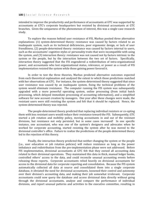 100 | S o c i a l S c i e n c e R e s e a r c h
intended to improve the productivity and performance of accountants at GTC was supported by
accountants at GTC’s corporate headquarters but resisted by divisional accountants at GTC
branches. Given the uniqueness of the phenomenon of interest, this was a single-case research
study.
To explore the reasons behind user resistance of FIS, Markus posited three alternative
explanations: (1) system-determined theory: resistance was caused by factors related to an
inadequate system, such as its technical deficiencies, poor ergonomic design, or lack of user
friendliness, (2) people-determined theory: resistance was caused by factors internal to users,
such as the accountants’ cognitive styles or personality traits that were incompatible with using
the system, and (3) interaction theory: resistance was not caused not by factors intrinsic to the
system or the people, but by the interaction between the two set of factors. Specifically,
interaction theory suggested that the FIS engendered a redistribution of intra-organizational
power, and accountants who lost organizational status, relevance, or power as a result of FIS
implementation resisted the system while those gaining power favored it.
In order to test the three theories, Markus predicted alternative outcomes expected
from each theoretical explanation and analyzed the extent to which those predictions matched
with her observations at GTC. For instance, the system-determined theory suggested that since
user resistance was caused by an inadequate system, fixing the technical problems of the
system would eliminate resistance. The computer running the FIS system was subsequently
upgraded with a more powerful operating system, online processing (from initial batch
processing, which delayed immediate processing of accounting information), and a simplified
software for new account creation by managers. One year after these changes were made, the
resistant users were still resisting the system and felt that it should be replaced. Hence, the
system-determined theory was rejected.
The people-determined theory predicted that replacing individual resistors or co-opting
them with less resistant users would reduce their resistance toward the FIS. Subsequently, GTC
started a job rotation and mobility policy, moving accountants in and out of the resistant
divisions, but resistance not only persisted, but in some cases increased! In one specific
instance, one accountant, who was one of the system’s designers and advocates when he
worked for corporate accounting, started resisting the system after he was moved to the
divisional controller’s office. Failure to realize the predictions of the people-determined theory
led to the rejection of this theory.
Finally, the interaction theory predicted that neither changing the system or the people
(i.e., user education or job rotation policies) will reduce resistance as long as the power
imbalance and redistribution from the pre-implementation phase were not addressed. Before
FIS implementation, divisional accountants at GTC felt that they owned all accounting data
related to their divisional operations. They maintained this data in thick, manual ledger books,
controlled others’ access to the data, and could reconcile unusual accounting events before
releasing those reports. Corporate accountants relied heavily on divisional accountants for
access to the divisional data for corporate reporting and consolidation. Because the FIS system
automatically collected all data at source and consolidated them into a single corporate
database, it obviated the need for divisional accountants, loosened their control and autonomy
over their division’s accounting data, and making their job somewhat irrelevant. Corporate
accountants could now query the database and access divisional data directly without going
through the divisional accountants, analyze and compare the performance of individual
divisions, and report unusual patterns and activities to the executive committee, resulting in
 
