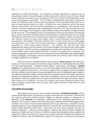 2 | S o c i a l S c i e n c e R e s e a r c h
making the scientific observations. For instance, a scientific experiment in physics, such as
measuring the speed of sound through a certain media or the refractive index of water, should
always yield the exact same results, irrespective of the time or place of the experiment, or the
person conducting the experiment. If two students conducting the same physics experiment
obtain two different values of these physical properties, then it generally means that one or
both of those students must be in error. However, the same cannot be said for the social
sciences, which tend to be less accurate, deterministic, or unambiguous. For instance, if you
measure a person’s happiness using a hypothetical instrument, you may find that the same
person is more happy or less happy (or sad) on different days and sometimes, at different times
on the same day. One’s happiness may vary depending on the news that person received that
day or on the events that transpired earlier during that day. Furthermore, there is not a single
instrument or metric that can accurately measure a person’s happiness. Hence, one instrument
may calibrate a person as being “more happy” while a second instrument may find that the
same person is “less happy” at the same instant in time. In other words, there is a high degree
of measurement error in the social sciences and there is considerable uncertainty and little
agreement on social science policy decisions. For instance, you will not find many
disagreements among natural scientists on the speed of light or the speed of the earth around
the sun, but you will find numerous disagreements among social scientists on how to solve a
social problem such as reduce global terrorism or rescue an economy from a recession. Any
student studying the social sciences must be cognizant of and comfortable with handling higher
levels of ambiguity, uncertainty, and error that come with such sciences, which merely reflects
the high variability of social objects.
Sciences can also be classified based on their purpose. Basic sciences, also called pure
sciences, are those that explain the most basic objects and forces, relationships between them,
and laws governing them. Examples include physics, mathematics, and biology. Applied
sciences, also called practical sciences, are sciences that apply scientific knowledge from basic
sciences in a physical environment. For instance, engineering is an applied science that applies
the laws of physics and chemistry for practical applications such as building stronger bridges or
fuel efficient combustion engines, while medicine is an applied science that applies the laws of
biology for solving human ailments. Both basic and applied sciences are required for human
development. However, applied sciences cannot stand on their own right, but instead relies on
basic sciences for its progress. Of course, the industry and private enterprises tend to focus
more on applied sciences given their practical value, while universities study both basic and
applied sciences.
Scientific Knowledge
The purpose of science is to create scientific knowledge. Scientific knowledge refers to
a generalized body of laws and theories to explain a phenomenon or behavior of interest that
are acquired using the scientific method. Laws are observed patterns of phenomena or
behaviors, while theories are systematic explanations of the underlying phenomenon or
behavior. For instance, in physics, the Newtonian Laws of Motion describe what happens when
an object is in a state of rest or motion (Newton’s First Law), what force is needed to move a
stationary object or stop a moving object (Newton’s Second Law), and what happens when two
objects collide (Newton’s Third Law). Collectively, the three laws constitute the basis of
classical mechanics – a theory of moving objects. Likewise, the theory of optics explains the
properties of light and how it behaves in different media, electromagnetic theory explains the
properties of electricity and how to generate it, quantum mechanics explains the properties of
subatomic particles, and thermodynamics explains the properties of energy and mechanical
 