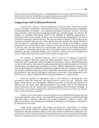 C a s e R e s e a r c h | 101
further erosion of the divisions’ power. Though Markus did not empirically test this theory, her
observations about the redistribution of organizational power, coupled with the rejection of the
two alternative theories, led to the justification of interaction theory.
Comparisons with Traditional Research
Positivist case research, aimed at hypotheses testing, is often criticized by natural
science researchers as lacking in controlled observations, controlled deductions, replicability,
and generalizability of findings – the traditional principles of positivist research. However,
these criticisms can be overcome through appropriate case research designs. For instance, the
problem of controlled observations refers to the difficulty of obtaining experimental or
statistical control in case research. However, case researchers can compensate for such lack of
controls by employing “natural controls.” This natural control in Markus’ (1983) study was the
corporate accountant who was one of the system advocates initially, but started resisting it
once he moved to controlling division. In this instance, the change in his behavior may be
attributed to his new divisional position. However, such natural controls cannot be anticipated
in advance, and case researchers may overlook then unless they are proactively looking for
such controls. Incidentally, natural controls are also used in natural science disciplines such as
astronomy, geology, and human biology, such as wait for comets to pass close enough to the
earth in order to make inferences about comets and their composition.
The problem of controlled deduction refers to the lack of adequate quantitative
evidence to support inferences, given the mostly qualitative nature of case research data.
Despite the lack of quantitative data for hypotheses testing (e.g., t-tests), controlled deductions
can still be obtained in case research by generating behavioral predictions based on theoretical
considerations and testing those predictions over time. Markus employed this strategy in her
study by generating three alternative theoretical hypotheses for user resistance, and rejecting
two of those predictions when they did not match with actual observed behavior. In this case,
the hypotheses were tested using logical propositions rather than using mathematical tests,
which are just as valid as statistical inferences since mathematics is a subset of logic.
Third, the problem of replicability refers to the difficulty of observing the same
phenomenon given the uniqueness and idiosyncrasy of a given case site. However, using
Markus’ three theories as an illustration, a different researcher can test the same theories at a
different case site, where three different predictions may emerge based on the idiosyncratic
nature of the new case site, and the three resulting predictions may be tested accordingly. In
other words, it is possible to replicate the inferences of case research, even if the case research
site or context may not be replicable.
Fourth, case research tends to examine unique and non-replicable phenomena that may
not be generalized to other settings. Generalizability in natural sciences is established through
additional studies. Likewise, additional case studies conducted in different contexts with
different predictions can establish generalizability of findings if such findings are observed to
be consistent across studies.
Lastly, British philosopher Karl Popper described four requirements of scientific
theories: (1) theories should be falsifiable, (2) they should be logically consistent, (3) they
should have adequate predictive ability, and (4) they should provide better explanation than
rival theories. In case research, the first three requirements can be increased by increasing the
degrees of freedom of observed findings, such as by increasing the number of case sites, the
 