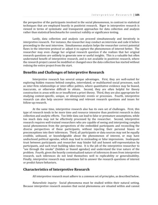 I n t e r p r e t i v e R e s e a r c h | 105
the perspective of the participants involved in the social phenomenon, in contrast to statistical
techniques that are employed heavily in positivist research. Rigor in interpretive research is
viewed in terms of systematic and transparent approaches for data collection and analysis
rather than statistical benchmarks for construct validity or significance testing.
Lastly, data collection and analysis can proceed simultaneously and iteratively in
interpretive research. For instance, the researcher may conduct an interview and code it before
proceeding to the next interview. Simultaneous analysis helps the researcher correct potential
flaws in the interview protocol or adjust it to capture the phenomenon of interest better. The
researcher may even change her original research question if she realizes that her original
research questions are unlikely to generate new or useful insights. This is a valuable but often
understated benefit of interpretive research, and is not available in positivist research, where
the research project cannot be modified or changed once the data collection has started without
redoing the entire project from the start.
Benefits and Challenges of Interpretive Research
Interpretive research has several unique advantages. First, they are well-suited for
exploring hidden reasons behind complex, interrelated, or multifaceted social processes, such
as inter-firm relationships or inter-office politics, where quantitative evidence may be biased,
inaccurate, or otherwise difficult to obtain. Second, they are often helpful for theory
construction in areas with no or insufficient a priori theory. Third, they are also appropriate for
studying context-specific, unique, or idiosyncratic events or processes. Fourth, interpretive
research can also help uncover interesting and relevant research questions and issues for
follow-up research.
At the same time, interpretive research also has its own set of challenges. First, this
type of research tends to be more time and resource intensive than positivist research in data
collection and analytic efforts. Too little data can lead to false or premature assumptions, while
too much data may not be effectively processed by the researcher. Second, interpretive
research requires well-trained researchers who are capable of seeing and interpreting complex
social phenomenon from the perspectives of the embedded participants and reconciling the
diverse perspectives of these participants, without injecting their personal biases or
preconceptions into their inferences. Third, all participants or data sources may not be equally
credible, unbiased, or knowledgeable about the phenomenon of interest, or may have
undisclosed political agendas, which may lead to misleading or false impressions. Inadequate
trust between participants and researcher may hinder full and honest self-representation by
participants, and such trust building takes time. It is the job of the interpretive researcher to
“see through the smoke” (hidden or biased agendas) and understand the true nature of the
problem. Fourth, given the heavily contextualized nature of inferences drawn from interpretive
research, such inferences do not lend themselves well to replicability or generalizability.
Finally, interpretive research may sometimes fail to answer the research questions of interest
or predict future behaviors.
Characteristics of Interpretive Research
All interpretive research must adhere to a common set of principles, as described below.
Naturalistic inquiry: Social phenomena must be studied within their natural setting.
Because interpretive research assumes that social phenomena are situated within and cannot
 