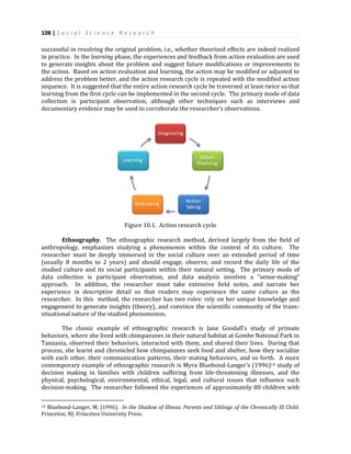 108 | S o c i a l S c i e n c e R e s e a r c h
successful in resolving the original problem, i.e., whether theorized effects are indeed realized
in practice. In the learning phase, the experiences and feedback from action evaluation are used
to generate insights about the problem and suggest future modifications or improvements to
the action. Based on action evaluation and learning, the action may be modified or adjusted to
address the problem better, and the action research cycle is repeated with the modified action
sequence. It is suggested that the entire action research cycle be traversed at least twice so that
learning from the first cycle can be implemented in the second cycle. The primary mode of data
collection is participant observation, although other techniques such as interviews and
documentary evidence may be used to corroborate the researcher’s observations.
Figure 10.1. Action research cycle
Ethnography. The ethnographic research method, derived largely from the field of
anthropology, emphasizes studying a phenomenon within the context of its culture. The
researcher must be deeply immersed in the social culture over an extended period of time
(usually 8 months to 2 years) and should engage, observe, and record the daily life of the
studied culture and its social participants within their natural setting. The primary mode of
data collection is participant observation, and data analysis involves a “sense-making”
approach. In addition, the researcher must take extensive field notes, and narrate her
experience in descriptive detail so that readers may experience the same culture as the
researcher. In this method, the researcher has two roles: rely on her unique knowledge and
engagement to generate insights (theory), and convince the scientific community of the trans-
situational nature of the studied phenomenon.
The classic example of ethnographic research is Jane Goodall’s study of primate
behaviors, where she lived with chimpanzees in their natural habitat at Gombe National Park in
Tanzania, observed their behaviors, interacted with them, and shared their lives. During that
process, she learnt and chronicled how chimpanzees seek food and shelter, how they socialize
with each other, their communication patterns, their mating behaviors, and so forth. A more
contemporary example of ethnographic research is Myra Bluebond-Langer’s (1996)14 study of
decision making in families with children suffering from life-threatening illnesses, and the
physical, psychological, environmental, ethical, legal, and cultural issues that influence such
decision-making. The researcher followed the experiences of approximately 80 children with
14 Bluebond-Langer, M. (1996). In the Shadow of Illness: Parents and Siblings of the Chronically Ill Child.
Princeton, NJ: Princeton University Press.
 