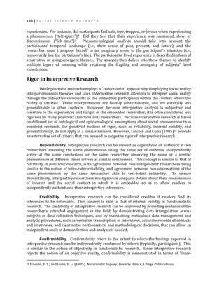 110 | S o c i a l S c i e n c e R e s e a r c h
experiences. For instance, did participants feel safe, free, trapped, or joyous when experiencing
a phenomenon (“felt-space”)? Did they feel that their experience was pressured, slow, or
discontinuous (“felt-time”)? Phenomenological analysis should take into account the
participants’ temporal landscape (i.e., their sense of past, present, and future), and the
researcher must transpose herself in an imaginary sense in the participant’s situation (i.e.,
temporarily live the participant’s life). The participants’ lived experience is described in form of
a narrative or using emergent themes. The analysis then delves into these themes to identify
multiple layers of meaning while retaining the fragility and ambiguity of subjects’ lived
experiences.
Rigor in Interpretive Research
While positivist research employs a “reductionist” approach by simplifying social reality
into parsimonious theories and laws, interpretive research attempts to interpret social reality
through the subjective viewpoints of the embedded participants within the context where the
reality is situated. These interpretations are heavily contextualized, and are naturally less
generalizable to other contexts. However, because interpretive analysis is subjective and
sensitive to the experiences and insight of the embedded researcher, it is often considered less
rigorous by many positivist (functionalist) researchers. Because interpretive research is based
on different set of ontological and epistemological assumptions about social phenomenon than
positivist research, the positivist notions of rigor, such as reliability, internal validity, and
generalizability, do not apply in a similar manner. However, Lincoln and Guba (1985)16 provide
an alternative set of criteria that can be used to judge the rigor of interpretive research.
Dependability. Interpretive research can be viewed as dependable or authentic if two
researchers assessing the same phenomenon using the same set of evidence independently
arrive at the same conclusions or the same researcher observing the same or a similar
phenomenon at different times arrives at similar conclusions. This concept is similar to that of
reliability in positivist research, with agreement between two independent researchers being
similar to the notion of inter-rater reliability, and agreement between two observations of the
same phenomenon by the same researcher akin to test-retest reliability. To ensure
dependability, interpretive researchers must provide adequate details about their phenomenon
of interest and the social context in which it is embedded so as to allow readers to
independently authenticate their interpretive inferences.
Credibility. Interpretive research can be considered credible if readers find its
inferences to be believable. This concept is akin to that of internal validity in functionalistic
research. The credibility of interpretive research can be improved by providing evidence of the
researcher’s extended engagement in the field, by demonstrating data triangulation across
subjects or data collection techniques, and by maintaining meticulous data management and
analytic procedures, such as verbatim transcription of interviews, accurate records of contacts
and interviews, and clear notes on theoretical and methodological decisions, that can allow an
independent audit of data collection and analysis if needed.
Confirmability. Confirmability refers to the extent to which the findings reported in
interpretive research can be independently confirmed by others (typically, participants). This
is similar to the notion of objectivity in functionalistic research. Since interpretive research
rejects the notion of an objective reality, confirmability is demonstrated in terms of “inter-
16 Lincoln, Y. S., and Guba, E. G. (1985). Naturalistic Inquiry. Beverly Hills, CA: Sage Publications.
 