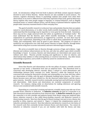 S c i e n c e a n d S c i e n t i f i c R e s e a r c h | 3
work. An introductory college level text book in physics will likely contain separate chapters
devoted to each of these theories. Similar theories are also available in social sciences. For
instance, cognitive dissonance theory in psychology explains how people react when their
observations of an event is different from what they expected of that event, general deterrence
theory explains why some people engage in improper or criminal behaviors, such as illegally
download music or commit software piracy, and the theory of planned behavior explains how
people make conscious reasoned choices in their everyday lives.
The goal of scientific research is to discover laws and postulate theories that can explain
natural or social phenomena, or in other words, build scientific knowledge. It is important to
understand that this knowledge may be imperfect or even quite far from the truth. Sometimes,
there may not be a single universal truth, but rather an equilibrium of “multiple truths.” We
must understand that the theories, upon which scientific knowledge is based, are only
explanations of a particular phenomenon, as suggested by a scientist. As such, there may be
good or poor explanations, depending on the extent to which those explanations fit well with
reality, and consequently, there may be good or poor theories. The progress of science is
marked by our progression over time from poorer theories to better theories, through better
observations using more accurate instruments and more informed logical reasoning.
We arrive at scientific laws or theories through a process of logic and evidence. Logic
(theory) and evidence (observations) are the two, and only two, pillars upon which scientific
knowledge is based. In science, theories and observations are interrelated and cannot exist
without each other. Theories provide meaning and significance to what we observe, and
observations help validate or refine existing theory or construct new theory. Any other means
of knowledge acquisition, such as faith or authority cannot be considered science.
Scientific Research
Given that theories and observations are the two pillars of science, scientific research
operates at two levels: a theoretical level and an empirical level. The theoretical level is
concerned with developing abstract concepts about a natural or social phenomenon and
relationships between those concepts (i.e., build “theories”), while the empirical level is
concerned with testing the theoretical concepts and relationships to see how well they reflect
our observations of reality, with the goal of ultimately building better theories. Over time, a
theory becomes more and more refined (i.e., fits the observed reality better), and the science
gains maturity. Scientific research involves continually moving back and forth between theory
and observations. Both theory and observations are essential components of scientific
research. For instance, relying solely on observations for making inferences and ignoring
theory is not considered valid scientific research.
Depending on a researcher’s training and interest, scientific inquiry may take one of two
possible forms: inductive or deductive. In inductive research, the goal of a researcher is to
infer theoretical concepts and patterns from observed data. In deductive research, the goal of
the researcher is to test concepts and patterns known from theory using new empirical data.
Hence, inductive research is also called theory-building research, and deductive research is
theory-testing research. Note here that the goal of theory-testing is not just to test a theory, but
possibly to refine, improve, and extend it. Figure 1.1 depicts the complementary nature of
inductive and deductive research. Note that inductive and deductive research are two halves of
the research cycle that constantly iterates between theory and observations. You cannot do
inductive or deductive research if you are not familiar with both the theory and data
 