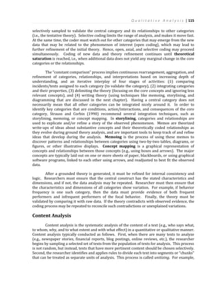Q u a l i t a t i v e A n a l y s i s | 115
selectively sampled to validate the central category and its relationships to other categories
(i.e., the tentative theory). Selective coding limits the range of analysis, and makes it move fast.
At the same time, the coder must watch out for other categories that may emerge from the new
data that may be related to the phenomenon of interest (open coding), which may lead to
further refinement of the initial theory. Hence, open, axial, and selective coding may proceed
simultaneously. Coding of new data and theory refinement continues until theoretical
saturation is reached, i.e., when additional data does not yield any marginal change in the core
categories or the relationships.
The “constant comparison” process implies continuous rearrangement, aggregation, and
refinement of categories, relationships, and interpretations based on increasing depth of
understanding, and an iterative interplay of four stages of activities: (1) comparing
incidents/texts assigned to each category (to validate the category), (2) integrating categories
and their properties, (3) delimiting the theory (focusing on the core concepts and ignoring less
relevant concepts), and (4) writing theory (using techniques like memoing, storylining, and
diagramming that are discussed in the next chapter). Having a central category does not
necessarily mean that all other categories can be integrated nicely around it. In order to
identify key categories that are conditions, action/interactions, and consequences of the core
category, Strauss and Corbin (1990) recommend several integration techniques, such as
storylining, memoing, or concept mapping. In storylining, categories and relationships are
used to explicate and/or refine a story of the observed phenomenon. Memos are theorized
write-ups of ideas about substantive concepts and their theoretically coded relationships as
they evolve during ground theory analysis, and are important tools to keep track of and refine
ideas that develop during the analysis. Memoing is the process of using these memos to
discover patterns and relationships between categories using two-by-two tables, diagrams, or
figures, or other illustrative displays. Concept mapping is a graphical representation of
concepts and relationships between those concepts (e.g., using boxes and arrows). The major
concepts are typically laid out on one or more sheets of paper, blackboards, or using graphical
software programs, linked to each other using arrows, and readjusted to best fit the observed
data.
After a grounded theory is generated, it must be refined for internal consistency and
logic. Researchers must ensure that the central construct has the stated characteristics and
dimensions, and if not, the data analysis may be repeated. Researcher must then ensure that
the characteristics and dimensions of all categories show variation. For example, if behavior
frequency is one such category, then the data must provide evidence of both frequent
performers and infrequent performers of the focal behavior. Finally, the theory must be
validated by comparing it with raw data. If the theory contradicts with observed evidence, the
coding process may be repeated to reconcile such contradictions or unexplained variations.
Content Analysis
Content analysis is the systematic analysis of the content of a text (e.g., who says what,
to whom, why, and to what extent and with what effect) in a quantitative or qualitative manner.
Content analysis typically conducted as follows. First, when there are many texts to analyze
(e.g., newspaper stories, financial reports, blog postings, online reviews, etc.), the researcher
begins by sampling a selected set of texts from the population of texts for analysis. This process
is not random, but instead, texts that have more pertinent content should be chosen selectively.
Second, the researcher identifies and applies rules to divide each text into segments or “chunks”
that can be treated as separate units of analysis. This process is called unitizing. For example,
 