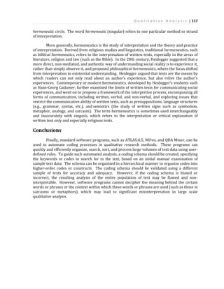 Q u a l i t a t i v e A n a l y s i s | 117
hermeneutic circle. The word hermeneutic (singular) refers to one particular method or strand
of interpretation.
More generally, hermeneutics is the study of interpretation and the theory and practice
of interpretation. Derived from religious studies and linguistics, traditional hermeneutics, such
as biblical hermeneutics, refers to the interpretation of written texts, especially in the areas of
literature, religion and law (such as the Bible). In the 20th century, Heidegger suggested that a
more direct, non-mediated, and authentic way of understanding social reality is to experience it,
rather than simply observe it, and proposed philosophical hermeneutics, where the focus shifted
from interpretation to existential understanding. Heidegger argued that texts are the means by
which readers can not only read about an author’s experience, but also relive the author’s
experiences. Contemporary or modern hermeneutics, developed by Heidegger’s students such
as Hans-Georg Gadamer, further examined the limits of written texts for communicating social
experiences, and went on to propose a framework of the interpretive process, encompassing all
forms of communication, including written, verbal, and non-verbal, and exploring issues that
restrict the communicative ability of written texts, such as presuppositions, language structures
(e.g., grammar, syntax, etc.), and semiotics (the study of written signs such as symbolism,
metaphor, analogy, and sarcasm). The term hermeneutics is sometimes used interchangeably
and inaccurately with exegesis, which refers to the interpretation or critical explanation of
written text only and especially religious texts.
Conclusions
Finally, standard software programs, such as ATLAS.ti.5, NVivo, and QDA Miner, can be
used to automate coding processes in qualitative research methods. These programs can
quickly and efficiently organize, search, sort, and process large volumes of text data using user-
defined rules. To guide such automated analysis, a coding schema should be created, specifying
the keywords or codes to search for in the text, based on an initial manual examination of
sample text data. The schema can be organized in a hierarchical manner to organize codes into
higher-order codes or constructs. The coding schema should be validated using a different
sample of texts for accuracy and adequacy. However, if the coding schema is biased or
incorrect, the resulting analysis of the entire population of text may be flawed and non-
interpretable. However, software programs cannot decipher the meaning behind the certain
words or phrases or the context within which these words or phrases are used (such as those in
sarcasms or metaphors), which may lead to significant misinterpretation in large scale
qualitative analysis.
 