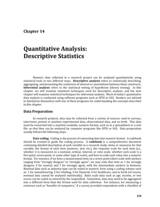 119
Chapter 14
Quantitative Analysis:
Descriptive Statistics
Numeric data collected in a research project can be analyzed quantitatively using
statistical tools in two different ways. Descriptive analysis refers to statistically describing,
aggregating, and presenting the constructs of interest or associations between these constructs.
Inferential analysis refers to the statistical testing of hypotheses (theory testing). In this
chapter, we will examine statistical techniques used for descriptive analysis, and the next
chapter will examine statistical techniques for inferential analysis. Much of today’s quantitative
data analysis is conducted using software programs such as SPSS or SAS. Readers are advised
to familiarize themselves with one of these programs for understanding the concepts described
in this chapter.
Data Preparation
In research projects, data may be collected from a variety of sources: mail-in surveys,
interviews, pretest or posttest experimental data, observational data, and so forth. This data
must be converted into a machine-readable, numeric format, such as in a spreadsheet or a text
file, so that they can be analyzed by computer programs like SPSS or SAS. Data preparation
usually follows the following steps.
Data coding. Coding is the process of converting data into numeric format. A codebook
should be created to guide the coding process. A codebook is a comprehensive document
containing detailed description of each variable in a research study, items or measures for that
variable, the format of each item (numeric, text, etc.), the response scale for each item (i.e.,
whether it is measured on a nominal, ordinal, interval, or ratio scale; whether such scale is a
five-point, seven-point, or some other type of scale), and how to code each value into a numeric
format. For instance, if we have a measurement item on a seven-point Likert scale with anchors
ranging from “strongly disagree” to “strongly agree”, we may code that item as 1 for strongly
disagree, 4 for neutral, and 7 for strongly agree, with the intermediate anchors in between.
Nominal data such as industry type can be coded in numeric form using a coding scheme such
as: 1 for manufacturing, 2 for retailing, 3 for financial, 4 for healthcare, and so forth (of course,
nominal data cannot be analyzed statistically). Ratio scale data such as age, income, or test
scores can be coded as entered by the respondent. Sometimes, data may need to be aggregated
into a different form than the format used for data collection. For instance, for measuring a
construct such as “benefits of computers,” if a survey provided respondents with a checklist of
 