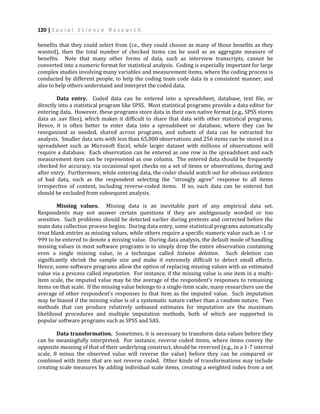 120 | S o c i a l S c i e n c e R e s e a r c h
benefits that they could select from (i.e., they could choose as many of those benefits as they
wanted), then the total number of checked items can be used as an aggregate measure of
benefits. Note that many other forms of data, such as interview transcripts, cannot be
converted into a numeric format for statistical analysis. Coding is especially important for large
complex studies involving many variables and measurement items, where the coding process is
conducted by different people, to help the coding team code data in a consistent manner, and
also to help others understand and interpret the coded data.
Data entry. Coded data can be entered into a spreadsheet, database, text file, or
directly into a statistical program like SPSS. Most statistical programs provide a data editor for
entering data. However, these programs store data in their own native format (e.g., SPSS stores
data as .sav files), which makes it difficult to share that data with other statistical programs.
Hence, it is often better to enter data into a spreadsheet or database, where they can be
reorganized as needed, shared across programs, and subsets of data can be extracted for
analysis. Smaller data sets with less than 65,000 observations and 256 items can be stored in a
spreadsheet such as Microsoft Excel, while larger dataset with millions of observations will
require a database. Each observation can be entered as one row in the spreadsheet and each
measurement item can be represented as one column. The entered data should be frequently
checked for accuracy, via occasional spot checks on a set of items or observations, during and
after entry. Furthermore, while entering data, the coder should watch out for obvious evidence
of bad data, such as the respondent selecting the “strongly agree” response to all items
irrespective of content, including reverse-coded items. If so, such data can be entered but
should be excluded from subsequent analysis.
Missing values. Missing data is an inevitable part of any empirical data set.
Respondents may not answer certain questions if they are ambiguously worded or too
sensitive. Such problems should be detected earlier during pretests and corrected before the
main data collection process begins. During data entry, some statistical programs automatically
treat blank entries as missing values, while others require a specific numeric value such as -1 or
999 to be entered to denote a missing value. During data analysis, the default mode of handling
missing values in most software programs is to simply drop the entire observation containing
even a single missing value, in a technique called listwise deletion. Such deletion can
significantly shrink the sample size and make it extremely difficult to detect small effects.
Hence, some software programs allow the option of replacing missing values with an estimated
value via a process called imputation. For instance, if the missing value is one item in a multi-
item scale, the imputed value may be the average of the respondent’s responses to remaining
items on that scale. If the missing value belongs to a single-item scale, many researchers use the
average of other respondent’s responses to that item as the imputed value. Such imputation
may be biased if the missing value is of a systematic nature rather than a random nature. Two
methods that can produce relatively unbiased estimates for imputation are the maximum
likelihood procedures and multiple imputation methods, both of which are supported in
popular software programs such as SPSS and SAS.
Data transformation. Sometimes, it is necessary to transform data values before they
can be meaningfully interpreted. For instance, reverse coded items, where items convey the
opposite meaning of that of their underlying construct, should be reversed (e.g., in a 1-7 interval
scale, 8 minus the observed value will reverse the value) before they can be compared or
combined with items that are not reverse coded. Other kinds of transformations may include
creating scale measures by adding individual scale items, creating a weighted index from a set
 