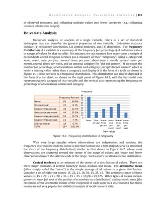 Q u a n t i t a t i v e A n a l y s i s : D e s c r i p t i v e S t a t i s t i c s | 121
of observed measures, and collapsing multiple values into fewer categories (e.g., collapsing
incomes into income ranges).
Univariate Analysis
Univariate analysis, or analysis of a single variable, refers to a set of statistical
techniques that can describe the general properties of one variable. Univariate statistics
include: (1) frequency distribution, (2) central tendency, and (3) dispersion. The frequency
distribution of a variable is a summary of the frequency (or percentages) of individual values
or ranges of values for that variable. For instance, we can measure how many times a sample of
respondents attend religious services (as a measure of their “religiosity”) using a categorical
scale: never, once per year, several times per year, about once a month, several times per
month, several times per week, and an optional category for “did not answer.” If we count the
number (or percentage) of observations within each category (except “did not answer” which is
really a missing value rather than a category), and display it in the form of a table as shown in
Figure 14.1, what we have is a frequency distribution. This distribution can also be depicted in
the form of a bar chart, as shown on the right panel of Figure 14.1, with the horizontal axis
representing each category of that variable and the vertical axis representing the frequency or
percentage of observations within each category.
Figure 14.1. Frequency distribution of religiosity
With very large samples where observations are independent and random, the
frequency distribution tends to follow a plot that looked like a bell-shaped curve (a smoothed
bar chart of the frequency distribution) similar to that shown in Figure 14.2, where most
observations are clustered toward the center of the range of values, and fewer and fewer
observations toward the extreme ends of the range. Such a curve is called a normal distribution.
Central tendency is an estimate of the center of a distribution of values. There are
three major estimates of central tendency: mean, median, and mode. The arithmetic mean
(often simply called the “mean”) is the simple average of all values in a given distribution.
Consider a set of eight test scores: 15, 22, 21, 18, 36, 15, 25, 15. The arithmetic mean of these
values is (15 + 20 + 21 + 20 + 36 + 15 + 25 + 15)/8 = 20.875. Other types of means include
geometric mean (nth root of the product of n numbers in a distribution) and harmonic mean (the
reciprocal of the arithmetic means of the reciprocal of each value in a distribution), but these
means are not very popular for statistical analysis of social research data.
 