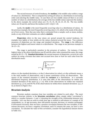122 | S o c i a l S c i e n c e R e s e a r c h
The second measure of central tendency, the median, is the middle value within a range
of values in a distribution. This is computed by sorting all values in a distribution in increasing
order and selecting the middle value. In case there are two middle values (if there is an even
number of values in a distribution), the average of the two middle values represent the median.
In the above example, the sorted values are: 15, 15, 15, 18, 22, 21, 25, 36. The two middle
values are 18 and 22, and hence the median is (18 + 22)/2 = 20.
Lastly, the mode is the most frequently occurring value in a distribution of values. In
the previous example, the most frequently occurring value is 15, which is the mode of the above
set of test scores. Note that any value that is estimated from a sample, such as mean, median,
mode, or any of the later estimates are called a statistic.
Dispersion refers to the way values are spread around the central tendency, for
example, how tightly or how widely are the values clustered around the mean. Two common
measures of dispersion are the range and standard deviation. The range is the difference
between the highest and lowest values in a distribution. The range in our previous example is
36-15 = 21.
The range is particularly sensitive to the presence of outliers. For instance, if the
highest value in the above distribution was 85 and the other vales remained the same, the range
would be 85-15 = 70. Standard deviation, the second measure of dispersion, corrects for such
outliers by using a formula that takes into account how close or how far each value from the
distribution mean:
where σ is the standard deviation, xi is the ith observation (or value), µ is the arithmetic mean, n
is the total number of observations, and Σ means summation across all observations. The
square of the standard deviation is called the variance of a distribution. In a normally
distributed frequency distribution, it is seen that 68% of the observations lie within one
standard deviation of the mean (µ + 1 σ), 95% of the observations lie within two standard
deviations (µ + 2 σ), and 99.7% of the observations lie within three standard deviations (µ + 3
σ), as shown in Figure 14.2.
Bivariate Analysis
Bivariate analysis examines how two variables are related to each other. The most
common bivariate statistic is the bivariate correlation (often, simply called “correlation”),
which is a number between -1 and +1 denoting the strength of the relationship between two
variables. Let’s say that we wish to study how age is related to self-esteem in a sample of 20
respondents, i.e., as age increases, does self-esteem increase, decrease, or remains unchanged.
If self-esteem increases, then we have a positive correlation between the two variables, if self-
esteem decreases, we have a negative correlation, and if it remains the same, we have a zero
correlation. To calculate the value of this correlation, consider the hypothetical dataset shown
in Table 14.1.
 